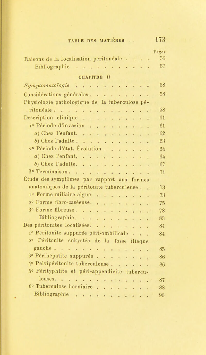 Pages Raisons de la localisation péritonéale .... 56 Bibliographie 57 CHAPITRE II Symptomatoloffie 58 Cunsidérations générales 58 Physiologie pathologique de la tuberculose pé- . ritonéale 58 Description clinique 61 I» Période d'invasion 61 a) Chez l'enfant 62 b) Chez l'adulte 63 a» Période d'état. Évolution 64 a) Chez l'enfant 64 b) Chez l'adulte 67 3» Terminaison 71 Étude des symptômes par rapport aux formes anatomiques de la péritonite tuberculeuse . . 73 1° Forme miliaire aiguë 73 2° Forme flbro-caséeuse 75 3 Forme fibreuse 78 Bibliographie 83 Des péritonites localisées 84 i Péritonite suppurée péri-ombilicale ... 84 2» Péritonite enkystée de la fosse iliaque gauche 85 30 Périhépatite suppurée 86 /i Pelvipéritonite tuberculeuse 86 5» Pérityphlite et péri-appendicite tubercu- leuses 87 6° Tuberculose herniaire 88 Bibliographie 90