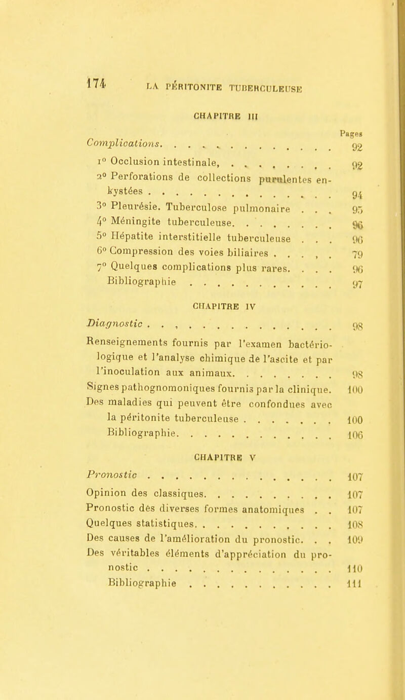 CHAPITRE III Complications. . . . ^ I» Occlusion intestinale 2 Perforations de collections purulentes en- kystées ?) Pleurésie. Tuberculose pulmonaire ... 9: 4 Méningite tuberculeuse. ^ 5° Hépatite interstitielle tuberculeuse ... <) 6» Compression des voies biliaires 7 7° Quelques complications plus rares. ... W Bibliograpliie y7 CHAPITRE IV Diagnostic . . , q^çj Renseignements fournis par l'examen bactério- logique et l'analyse chimique de l'aseite et par l'inoculation aux animaux < Signes pathognomoniques fournis par la clinique. 1(10 Des maladies qui peuvent être confondues avec la péritonite tuberculeuse 100 Bibliographie jOfi CHAPITRE V Pronostic Opinion des classiques 10~ Pronostic dès diverses formes anatomiques . . 10' Quelques statistiques 10. Des causes de l'amélioration du pronostic. . , 10'. Des véritables éléments d'appréciation du pro- nostic H Bibliographie H