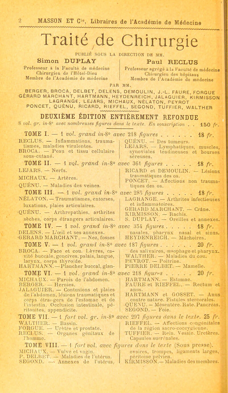 Traité de Chirurgie PUBLIÉ SOUS LA DIRECTION DB MM. Simon DUPLAY Paul RECLUS Professeur à la Faculté de médecine Chirurgien do l'Hôtol-Dieu Membre de l'Académie de médecine Professeur agrégé à la l- aculté de médecine Chirurgien des bôpitaut Membre de l'Académie de médecine PAR .MM. BERGER, BROCA, DELBET, DELENS, DEMOULIN, J.-L. FAURE FORGUE GERARD MARCHANT, HARTMANN, HEYDENREICH, JALttGUIER KIRMISSON LAGRANGE, LEJARS, MICHAUX, NÉLATON, PEYROT PONCET, QUÉNU, RICARD, RIEFFEL, SEGOND, TUFFIER, WALTHER DEUXIÈME ÉDITION ENTIÈREMENT REFONDUE 8 ool. gr. in-&° avec nombreuses figures dans le lejcte. En souscription . . 150 fr. TOME I. — 1 vol. grand in-S avec 218 figures IS fr. RECLUS. — Inflammations, trauma- tismes, maladies virulentes. BROCA. — Peau et tissu cellulaire sous-cutané. QUENU. — Dos tumeurs. LEJARS. — Lymphatiques, muscles, synoviales tendineuses et bourses séreuses. TOME II. — 1 vqI. grand m-S» avec 361 figwes 18 fr. LEJARS. — Nerfs. MICHAUX. — Artères. QUÉNU. — Maladies des veines. RICARD et DEMOULIN. — Lésions traumatiques des os. PONCET. — Affections non trauma- tiques des os. TOME iri. — 1 vol. grand in-8<> avec 285 figures 18 fr. LAGRANGE. — Arthrites infectieuses et iiiflammaloires. GERARD MARCHANT. — Crâne. KIRMISSON. — Rachis. S. DUPLAY. — Oreilles et annexes. NÉLATON. — Traumatismes, entorses, luxations, plaies articulaires. QUÉNU. — Arthropathies, arthrites sèches, corps étrangers articulaires. TOME IV. — 1 vol. grand m-S» avec 354 figures 18 fr. DELENS. — L'œil et ses annexes. | nasales, pharyn.x nasal et sinus. ■GERARD MARCHANT. — Nez, fosses I HEYDENREICH. — Mâchoires. TOME V. — 1 vol. grand in-%° avec 187 figures 20 fr. BROCA. — Face et cou. Lèvres, ca- vité buccale, gencives, palais, langue, larynx, corps thyroïde. HART.VlANN. — Plancher buccal, glan- TOME VI. — 1 vol. grand in-S avec 218 figuri-s 20 fr des salivaires, nasophago et pharynx. WALTHER. — Maladies du cou. PEYROT. — Poilrine. PIERRE DELBET. — Mamelle. MICHAU.X. — Parois do l'abdomen. BERGER. — Hernies. JALAGUIER. — Contusions et plaies de l'abdomen, lésions traumatiques et corps ôtrahgers de l'estomac et de l'intestin. Occlusion intestinale, pé- ritonites, appendicite. TOME VII. — 1 fort vol. gr. in-8° avec 207 figures dans le tfixte. 25 fr. HARTMANN. — Estomac. FAURE et RIEFFEL. — Rectum et anns. HARTMANN et GOSSET. — .4,nus contre nature. Fistules slcrcorales. QUENU. — Mésentère. Rate. Pancréas. SEGOND. — Foie. WALTHER FORGUE. RECLUS, l'hommo Bassin. Urètre et prostate. Organes génitaux de RIEFFEL. — .■Vfl'ections cingénilales de la région sacro-coccviiienne. TUFFIER. — Rein. Vessie. Uretères. Capsules surrénales. TOME VIII.— 1 fort vol. avec figures d'ins le le.rle (Sous pre.ose). .MICHAUX.—Vulve et vagin. 1 ovaires, trompes, ligaments larges, P. DELBICT. — Maladies de l'utérus. périloinc pelvien. SEGOND. —> Annexes de l'utérus, I KIRMISSON.—Maladies desmembres. â
