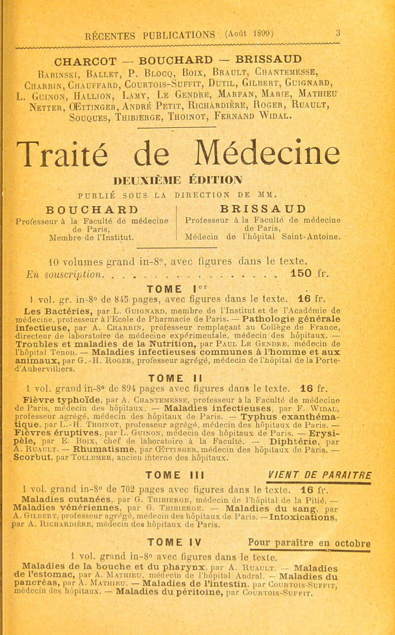 CHARCOT — BOUCHARD — BRISSAUD Babinski, Ballet, P. Blocq, Boix, Brault, Giiantemesse, Chabrin, Chauffard, Courtois-Suffit, Dutil, Gilbert, Guignard, L. GuiNON, Hallion, Lamy, Le Gendre, Marfan, Marie, Mathieu Netter, QEttinger, André Petit, Richardière, Roger, Ruault, Souques, Thibierge, Thoinot, Fërnand Widal. Traité de Médecine DEUXIÈ»IE ÉDITION publié sous la direction de mm. BOUCHARD BRISSAUD Professeur à la Faculté de médecine Professeur à la Faculté de médecine de Paris, de Paris, Membre-de l'Institut. Médecin de l'hôpital Saint-Antoine. 10 volumes grand in-8°, avec figures dans le texte. En souscription 150 fr. TOME I 1 vol. gr. in-S de 845 pages, avec figures dans le texte. 16 fr. Les Bactéries, par L. Guignard, membre de l'Institut et de l'Académie de médecine, professeur à l'Ecole de Pharmacie de Paris. — Pathologie générale Infectieuse, par A. Charrin, professeur remplaçant au Collège de France, ■directeur de laboratoire de médecine expérimentale, médecin des hôpitaux. — Troubles et maladies de la Nutrition, par Paul Le Gendre, médecin de l'hôpital Tenon. — Maladies infectieuses communes à l'homme et aux animaux, par G. -H. Roger, professeur agrégé, médecin de l'hôpital de la Porte- ■d'AuberviUiers. TOME M 1 vol. grand in-8» de 894 pages avec figures dans le texte. 16 fr. Fièvre typhoïde, par A. Chantemesse, professeur à la Faculté de médecine ■de Paris, médecin des hôpitaux. — Maladies infectieuses, par F. Widal, professeur agrégé, médecin des hôpitaux de Paris. — Typhus exanthéma- tique, par L.-H. Thoinot, professeur agrégé, médecin des hôpitaux de Paris. — Fièvres éruptives, par L. Guinon, médecin des hôpitaux de Paris. — Erysi- pèle, par E. Boix, chef de laboratoire à la Faculté. — Diphtérie, par A. Ruault. — Rhumatisme, par Œttinger, médecin des hôpitaux do Paris. — Scorbut, par ToLLBMER, ancien iùterne des hôpitaux. TOME III l^/ENT DE PARAITRE 1 vol. grand in-S de 702 pages avec figures dans le texte. 16 fr. Maladies cutanées, par G. Thibierge, médecin do l'hôpital de la Pilié. — Maladies vénériennes, par G. Thibierge. — Maladies du sang, par A. Gilbert, professeur agr('gé, médecin des hôpitaux de Paris. — Intoxications, par A. RicuARDitRE, médecin des hôpitau.x de Paris. TOME Iy Pour paraître en octobre 1 vol. grand in-S» avec figures dans le texte. Maladies de la bouche et du pharynx, par A. Ruault. - Maladies de l'estomac, par A. Mathieu, médecin de l'hôpital Andral. — Maladies du pancréas, par A. Mathieu. — Maladies de l'intestin, par Couutois-Sufeit médecin dos hôpitaux. — Maladies du péritoine, par Courtois-Sukfit.