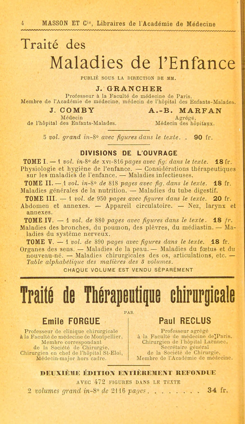 Traité des Maladies de l'Enfance PUBLIÉ SOUS LA DIRECTION DE MM. J. GRANCHER Professeur à la Faculté do médecine de Paris, Membre de l'Académie de médecine, médecin de l'hôpital des Enfants-Malades. J. COMBY A.-B. MARFAN Médecin Agrégé, de l'hôpital des Enfants-Malades. Médecin des hôpita^ix. 5 vol. grand m-S» avec figures dans le texte. . 90 fr. DIVISIONS DE L'OUVRAGE TOME I. — 1 vol. 171-8° de xvi-SiG pages avec fig. dans le texte. 18 fr. Physiologie et hygiène de l'enfance. — Considérations thérapeutiques sur les maladies de l'enfance. — Maladies infectieuses. TOME II. — 1 vol. in-S° de 818 pages avec fig. dans le texte. 18 fr. Maladies générales de la nutrition. — Maladies du tube digestif. TOME III. — 1 vol. de 950 pages avec figures dans le texte. 20 fr. Abdomen et annexes. — Appareil circulatoire. — Nez, larynx et annexes. TOME IV. — 1 vol. de 880 pages avec figures dans le texte. 18 fr. Maladies des bronches, du poumon, des plèvres, du médiastin. — Ma- ladies du système nerveux. TOME V. — 1 vol. de 890 pages avec figures dans le texte. 18 fr. Organes des seus. — Maladies de la peau. — Maladies du fœtus et du nouveau-né. — Maladies chirurgicales des os, articulations, etc. — Table alphabétique des matières des 5 volumes. CHAQUE VOLUME EST VENDU SÉPARÉMENT Traité de Thérapeutique cliirnrpale PAR Emile FORGUE Professeur do clinique chirurgicale à la Faculté do médecine do Montpellier, Membre correspondant do la Société do Chirurgie, Chirurgien en chef de l'hôpital St-Eloi, Médecin-major hors cadre. Paul RECLUS Professeur agrégé il la Faculté de médecine deîParis. Chirurgien de l'hôpital Laënnec, Secrétaire général do la Société de Chirurgie, Membre do l'Académie de médecine. DEUXIÈME ÉDITION i:i\HÈKEMEI\T REFONDLE AVEC 472 FIGURES DANS LE TË.XTE 2 volumes grand in-8° de 2H6 pages 34 fr.