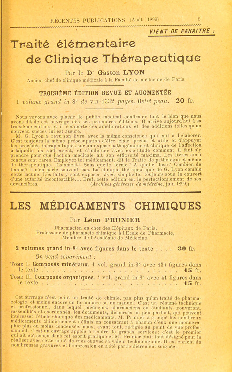 VIENT DE PARAITRE ; Tt^aité élémentait?e de Clinique Théti^apeatique Par le D'' Gaston LYON Ancien chef de clinique médicale à la Faculté de médecine de Paris TROISIÈME ÉDITION REVUE ET AUGMENTÉE 1 volume grand in-8° de vin-1332 pages. Relié peau. 20 fr. Nous voj'ons avec plaisir le public médical confirmer tout le Heu que nous avons dit de cet ouvrage dès ses premières éditions. Il arrive aujourd'hui à sa troisième édition, et il comporte des améliorations et des additions telles qu'un nouveau succès lui est assuré. M. G. Lyon a revu son livre avec la même conscience qu'il mit à l'élaljorer. C'est toujours la même préoccupation d'être clair, précis et utile et d'appuyer les procédés thérapeutiques sur un exposé pathogénique et clinique de l'affection à laquelle ils s'adressent, et d'indiquer avec exactitude comment il faut s'y prendre pour que l'action médicale ait son efficacité maxima. Les livres ainsi conçus sont rares. Employez tel médicament, dit le Traité de pathologie et même de thérapeutique. Comment? Sous quelle forme? A quelle dose? Combien de temps? Il n'en parle souvent pas. La clinique thérapeutique de G. Lyon comble cette lacune. Les l'aits y sont exposés avec simplicité, toujours sous le couvert d'une autorité incontestable.... Bref, cette édition est le perfectionnement de ses devancières. (Archives générales de tnédecine,']u'm 1899.) LES MÉDICAMENTS CHIMIQUES Par Léon PRUNIER Pharmacien en chef des Hôpitaux de Paris, Prolesseur de pharmacie chimique à l'Ecole de Pharmacie, Membre de l'Académie de Médecine. 2 volumes grand in-80 avec figures dans le texte .... 30 fr. On vend séparément : Tome I. Composés minéraux. 1 vol. grand in-80 avec 137 figures dans le texte -15 fr. Tome II. Composés organiques. 1 vol. grand in-S» avec 41 figures dans le texte 15 fr. Cet ouvrage n'est point un traité de chimie, pas plus qu'un traité de pharma- cologie, et moins encore un formulaire ou un manuel. C'est un résumé technique et professionnel, dans lequel médecins, pharmaciens ou étudiants trouveront, rassemblés et cdordonnés, les documents, dispersés un peu partout, qui peuvent intéresser l'étude chimique des médicaments. M. Prunier a croupé les nombreux médicaments chimiquement définis en consacrant à chacun d'eux une uu)nogra- pliie plus ou moins condensée, mais, avant tout, rédigée au [loint de vue profes- sionnel. C'est un ouvrapo appelé à rendre de grands services; c'est le premier qui ait été conçu dans cet esprit pratique et M. Prunier était tout désigné pour le réaliser avec cotte unité de vues ot avec sa valeur technologique. Il est enrichi do nombrenses gravures et l'impression en a été particulièrement soignée.