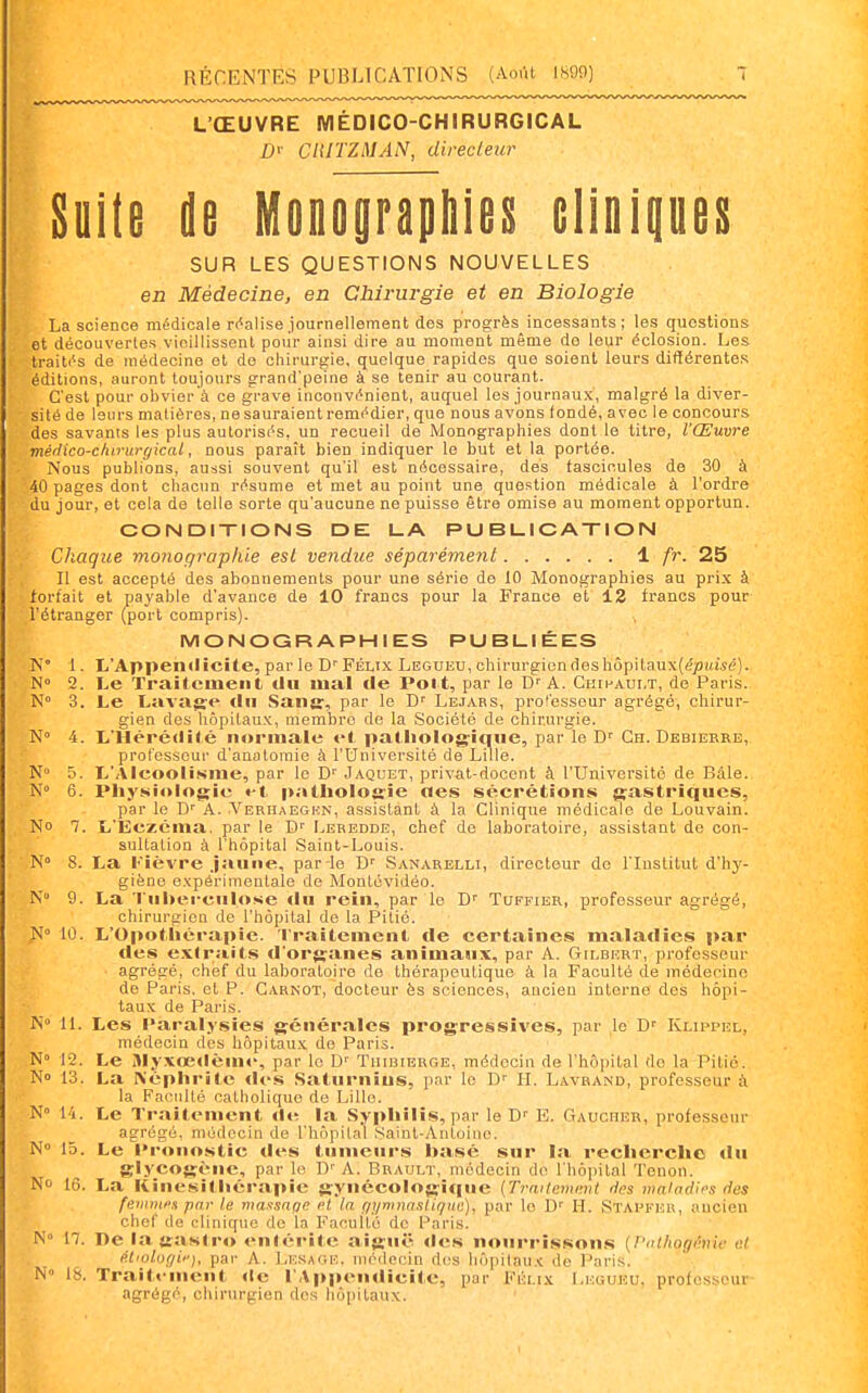 L'ŒUVRE MÉDICO-CHIRURGICAL D'- CniTZMAN, directeur Suite de MoDoyraphieii elinipeii SUR LES QUESTIONS NOUVELLES en Médecine, en Chirurgie et en Biologie La science médicale rivalise journellement des progrès incessants; les questions et découvertes vieillissent pour ainsi dire au moment même de leur éclosion. Les Iraiti's de médecine et de chirurgie, quelque rapides que soient leurs difllérentes éditions, auront toujours grand'peine à se tenir au courant. C'est pour obvier à ce grave inconvénient, auquel les journaux, malgré la diver- sité de leurs matières, ne sauraient remédier, que nous avons (ondé, avec le concours des savants les plus autorisés, un recueil de Monographies dont le titre, l'Œuvre médico-cliinirgical, nous paraît bien indiquer le but et la portée. Nous publions, aussi souvent qu'il est nécessaire, des fascicules de 30 à 40 pages dont chacun résume et met au point une question médicale à l'ordre du jour, et cela de telle sorte qu'aucune ne puisse être omise au moment opportun. CONDIXIONS DE LA PUBUICATION Chaque monographie est vendue séparément 1 /r. 25 Il est accepté des abonnements pour une série de 10 Monographies au prix à forfait et payable d'avance de 10 francs pour la France et 12 francs pour l'étranger (port compris). MONOGRAPHIES PUBLIÉES 1. 1,Appendicite, par le Félix Legueu, chirurgien deshôpilaux(<?/)i(W(;). N» 2. Le Traitement tlu mal cle Polt, par le D'A. CniHAur.T, de Paris. N° 3. Le Lavage tin Sans:, par le D' Lbjabs, professeur agrégé, chirur- gien des hôpitaux, membre de la Société de chirurgie. N» 4. L'Hérédité normale et patliolog-inne, par le D' Ch. Debiekre, professeur d'anatomie à l'Université de Lille. N» 5. L'Alcooliisme, par le Jaquet, privat-docont à l'Université de Bâle. N» 6. Physiologie «-t |iatliolo&:ie nés sécrétions gastriques, par le D' A. Yerhaegkn, assistant à la Clinique médicale de Louvain. No 7. L'Eczéma, par le D'' Leredde, chef de laboratoire, assistant de con- sultation à l'hôpital Saint-Louis. N» S. La Fièvre Jaune, par le Sanarelli, directeur de l'Institut d'hy- giène expérimentale de Montévidéo. N 9. La 'riiberculose «lu rein, par le D'' Tuffier, professeur agrégé, chirurgien de l'hôpital de la Pitié. N° 10. L'Opotliérapie. Traitement de certaines maladies par des exlraits d'organes animaux, par A. Gilbert, professeur agrégé, chef du laboratoire de thérapeutique à la Faculté de médecine de Paris, et P. Carnot, docteur ès sciences, ancien interne des hôpi- taux de Paris. N» 11. Les Paralysies générales progressives, par le D'' Klippel, médecin des hôpitaux de Paris. N° 12. Le Jlyxœ<lèin«>, par le Tiiiuibbge, médecin de l'hôpital do la Pitié. No 13. La ^épllrite <les Saturnius, par le D' II. Lavrand, professeur à la Faculté catholique de Lille. N 14. Le Traitement de la Syphilis, par le D'' E. Gaucher, professeur agrégé, médecin de l'hôpital Saint-Antoine. N 15. Le Pronostic des tumeurs hasé sur la recherche du glycogène, par le D''A. Brault, médecin do l'hôpital Tenon. No 16. La Kinésithérapie gynécologique (Trwtemimt ries maladii's îles fevnwx par le maxsage et la f/yninasli//uc), par le D' H. Stapker, ancien chef de clinique de la Faculté de Paris. N° n. De lagasiro entérite aiguë «les nourrissons {Patliogénie et étiolofjii'), par A. Lesage. médecin des hôpilaux de Paris. N» 18. Traitement <le l'Appendicite, par Félix Legueu. professeur- agrégé, chirurgien des hô[iitaux.