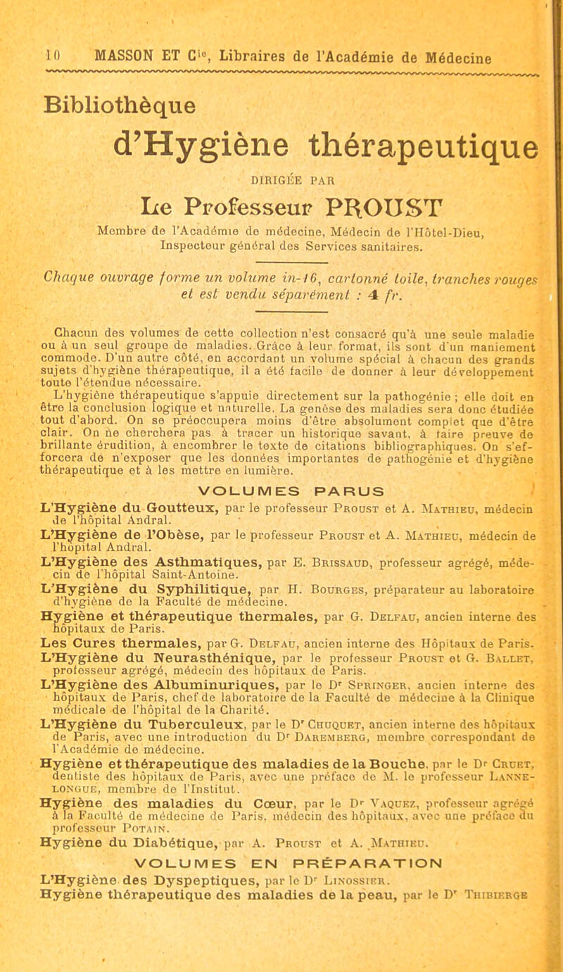 Bibliothèque d'Hygiène thérapeutique DIRIGÉE PAR Le Professeur PROUST Membre de l'Académie de médecine, Médecin de l'Hôtel-Dieu, Inspecteur général dos Services sanitaires. Chaque ouvrage forme un volume in-16, cartonné toile, tranches rouges et est vendu séparément : 4 fr. Chacun des volumes de cette collection n'est consacré qu'à une seule maladie ou à un seul groupe de maladies. Grâce à leur format, ils sont d'un maniement commode. D'un autre côté, en accordant un volume spécial à chacun des grands sujets d'hygiène thérapeutique, il a été facile de donner à leur développement toute l'étendue nécessaire. L'hygiène thérapeutique s'appuie directement sur la pathogénie ; elle doit en être la conclusion logique et naturelle. La genèse des maladies sera donc étudiée tout d'abord. On se préoccupera moins d'être absolument complet que d'être clair. On ne cherchera pas à tracer un historique savant, à taire preuve de brillante érudition, à encombrer le te.\to de citations bibliographiques. On s'ef- forcera de n'exposer que les données importantes de pathogénie et d'hygiène thérapeutique et à les mettre en lumière. VOLUMES PARUS L'Hygiène du Goutteux, par le professeur Proust et A. Mathieu, médecin de l'hôpital Andral. L'Hygiène de l'Otoèse, par le professeur Proust et A. M.a.thiec, médecin de l'hôpital Andral. L'Hygiène des Asthmatiques, par E. Brissaud, professeur agrégé, méde- cin de l'hôpital Saint-Antoine. L'Hygiène du Syphilitique, par H. Bourges, préparateur au laboratoire d'hygiène de la Faculté de médecine. Hygiène et thérapeutique thermales, par G. Delfau, ancien interne des hôpitau.x de Paris. Les Cures thermales, par G. Delfau, ancien interne des Hôpitaux de Paris. L'Hygiène du Neurasthénique, par le professeur Proust et G. Ballet. protesseur agrégé, médecin des hôpitau.x de Paris. L'Hygiène des Albuminuriques, par le D' Springer. ancien Interne des hôpitaux de Paris, chef de laboratoire de la Faculté de médecine à la Clinique médicale de l'hôpital de la Charité. L'Hygiène du Tuberculeux, par le D' Chuquet, ancien interne des hôpitaux de Paris, avec une introduction du D' Daremberg, membre correspondant de l'Académie de médecine. Hygiène et thérapeutique des maladies de la Bouche, pur le Dr Cruet, dentiste des hôpitaux do Paris, avec une préface de il. le professeur L.anne- LONGUE, membre de l'Institut. Hygiène des maladies du Cœur, par le D- Vaquez, professeur agréçé à la Faculté de médecine de Paris, médecin des hôpitaux, avec une préface du professeur Potain. Hygiène du Diabétique, par A. Proust et A. ^Mathieu. VOLUMES EN PRÉPARATION L'Hygiène des Dyspeptiques, parle D' Limossikr. Hygiène thérapeutique des maladies de la peau, par le D' Thibiergb