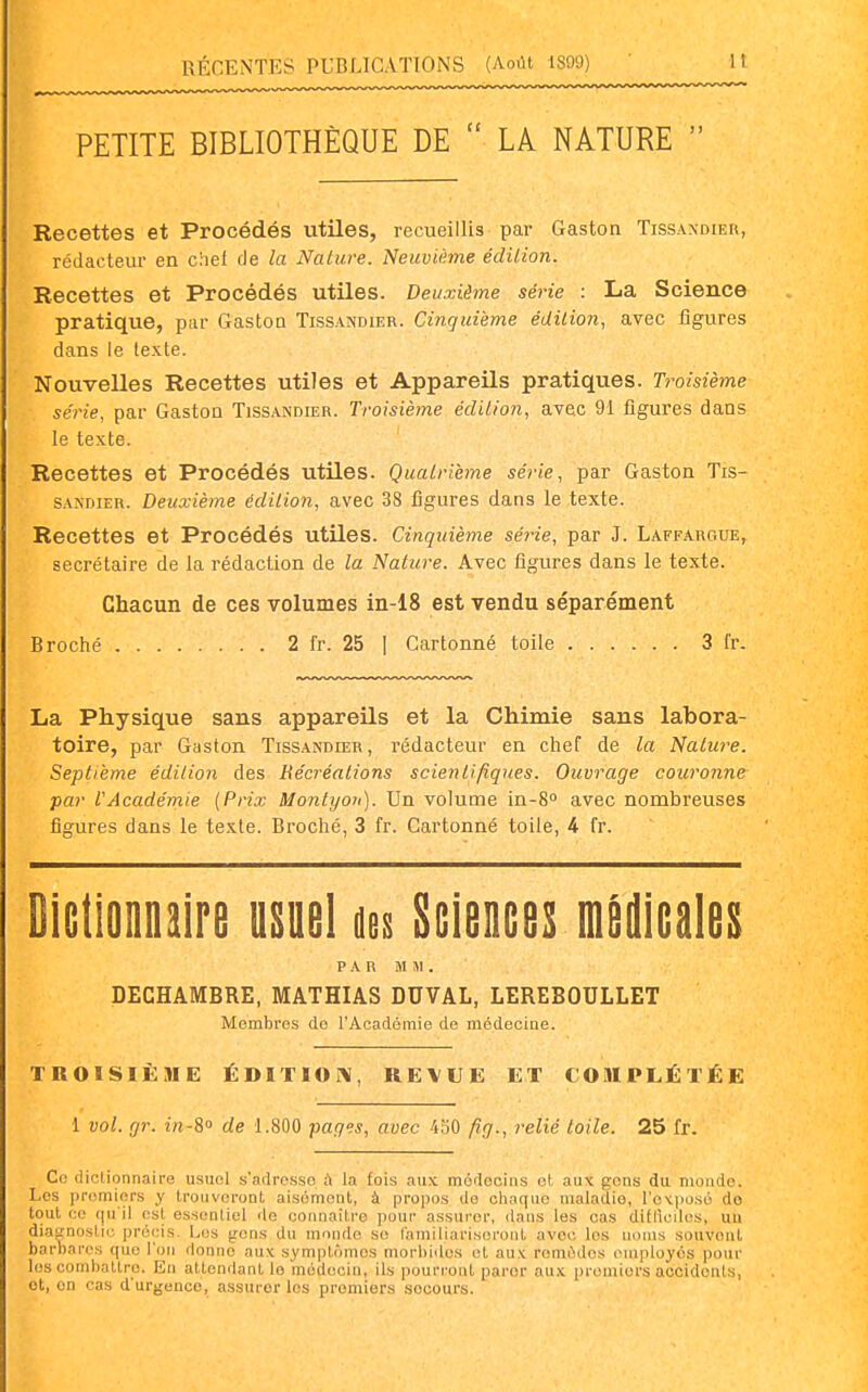 PETITE BIBLIOTHÈQUE DE  LA NATURE  Recettes et Procédés utiles, recueillis par Gaston Tissandier, rédacteur en chei de la Nature. Neuvième édilion. Recettes et Procédés utiles. Deuxième série : La Science pratique, par Gastoa Tissandier. Cinquième édilion, avec figures dans le texte. Nouvelles Recettes utiles et Appareils pratiques. Troisième série, par Gastoa Tissandier. Troisième édilion, avec 91 figures dans le texte. Recettes et Procédés utiles. Qualrième série, par Gaston Tis- sandier. Deuxième édilion, avec 38 figures dans le texte. Recettes et Procédés utiles. Cinquième série, par J. Laffargue, secrétaire de la rédaction de la Nature. Avec figures dans le texte. Chacun de ces volumes in-18 est vendu séparément Broché 2 fr. 25 ] Cartonné toile 3 fr. La Physique sans appareils et la Chimie sans labora- toire, par Gaston Tissandier, rédacteur en chef de la Nature. Septième édilion des Récréations scientifiques. Ouvrage couronne par VAcadémie [Prix Montyoït). Un volume in-S» avec nombreuses figures dans le texte. Broché, 3 fr. Cartonné toile, 4 fr. Dictionnaire usuel kt Sciences m^icales PAR MM. DECHAMBRE, MATHIAS DUVAL, LEREBOULLET Membres do l'Académie de médecine. TROISIÈME ÉDITION, REVUE ET COMPLÉTÉE 1 vol. fjr. in-i de 1.800 pages, avec 430 fig., relié toile. 25 fr. Co dictionnaire usuni s'adresse à la fois aux médecins ol, aux gens du monde. Los premiers y Ironvcront aisément, à propos de chaque maladie, l'otposé de tout ce (ju'il est essentiel de connaître pour assurer, dans les cas diflîciles, uu diacnoslic précis. Les gens du monde se l'amiliarisoronl avec les noms souvent barbares que l'on donne aux sympUnnos morbides el aux remèdes employés pour loscomballre. En attendant le médecin, ils pouri-out parer aux premiers accidents, et, on cas d'urgence, assurer les premiers secours.