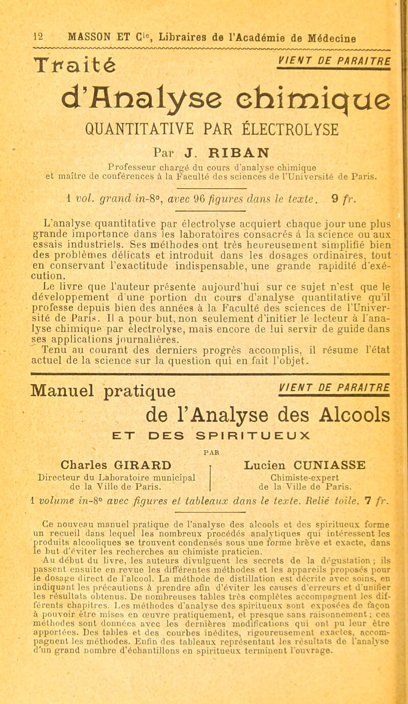 Tl^olité K/fVr DE PARAITRE d'Analyse chimique QUANTITATIVE PAR ÉLECTROLYSE Par J. RIBAN Professeur chargé du cours d'analyse chimique et maître de conférences à la Faculté des sciences de l'Université de Paris. 1 vol. grand in-S, avec 96 figures dans le texte. 9 fr. L'analyse quantitative par électrolyse acquiert chaque jour une plus grande importance dans les laboratoires consacrés à la science ou aux essais industriels. Ses méthodes ont très heureusement simplifié bien des problèoies délicats et introduit dans les dosages ordinaires, tout en conservant l'exactitude indispensable, une grande rapidité d'exé- cution. Le livre que l'auteur présente aujourd'hui sur ce sujet n'est que le développement d'une portion du cours d'analyse quantitative qu'il professe depuis bien des années à la Faculté des sciences de l'Univer- sité de Pari,-*. Il a pour but,non seulement d'initier le lecteur à l'ana- lyse chimique par électrolyse, mais encore de lui servir de guide dans ses applications journalières. Tenu au courant des derniers progrès accomplis, il résume l'état actuel de la science sur la question qui en fait l'objet. Manuel pratique i^/f/vr de paraître de l'Analyse des Alcools ET DES SPIRITUEUX PAR Charles GIRARD Lucien CUNIASSE Directeur du Laboratoire municipal de la Ville de Paris. Chimiste-expert de la Ville do Paris. 1 volume in-S avec figures el tableaux dans le texte. Relié toile. 7 fr Ce nouveau manuel pratique de l'analyse des alcools et des spiritueux forme un recueil dans lequel les nombreux procédés analytiques qui intéressent les produits alcooliques se trouvent condensés sous une lorme brève et exacte, dans le but d'éviter les recherches au chimiste praticien. ■Au début du livre, les auteurs divulguent les secrets de la dégustation ; ils passent ensuite en revue les différentes méthodes et les appareils proposés pour le dosage direct de l'alcool. La méthode de distillation est décrite avec soins, en indiquant les précautions à prendre afin d'éviter les causes d'erreurs et d'unifier les résultats obtenus. De nombreuses tables très complètes accompagnent les dif- férents chapitres. Les méthodes d'analyse des spiritueux sont exposées de façon à pouvoir être mises en œuvre pratiquement, el presque sans raisonnement; ces méthodes sont données avec les dernières modifications qui ont pu leur être apportées. Des tables et des courbes inédiles, rigoureusement exactes, accom- pagnent les méthodes. Enfin des tableaux représentant les résultats de l'analyse d'un grand nombre d'échantillons en spiritueux terminent l'ouvrage.