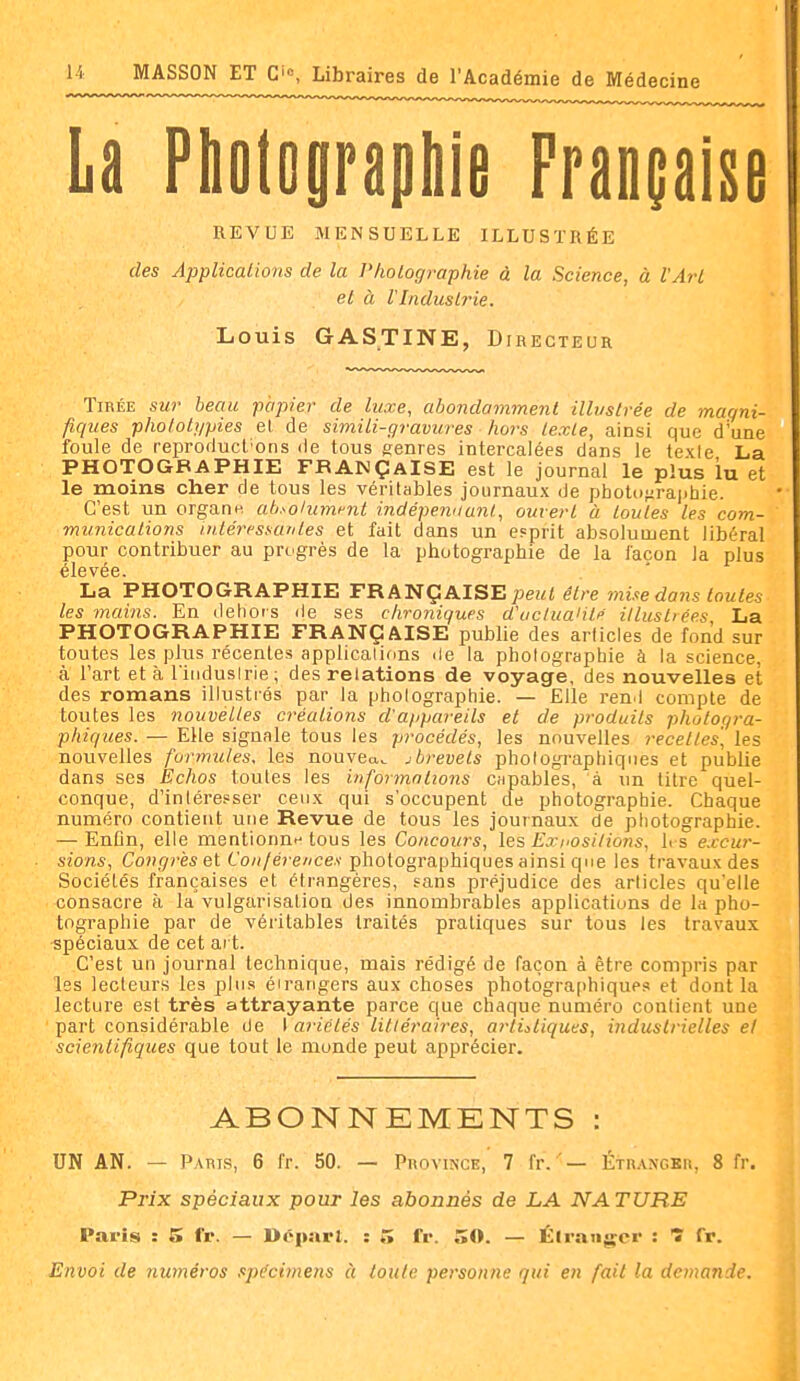 La Pholopapliie Française REVUE MENSUELLE ILLUSTRÉE des Applicalions de la l'holographie à la Science, à l'Arl et à VIndustrie, Louis GASTINE, Directeur Tirée sur beau papier de luxe, abondamment illvslrée de magni- fiques photolgpies el de simili-gravures hors texte, ainsi que d'une foule de reproduct'ons de tous genres intercalées dans le texte La PHOTOGBAPHIE FBANÇAlSE est le journal le plus lu et le moins cher de tous les véritables journaux de photo^iraj-hie. C'est un orgaoH ab.^olumi-iit indépenaunl, ouvert à toutes les com- munications iiitéressanles et fait dans un esprit absolument libéral pour contribuer au progrès de la photographie de la façon la plus La PHOTOGRAPHIE FRANÇAISE j^eut être mise dans toutes les mains. En delior s de ses chroniques d'ucluaiitp illustrées La PHOTOGRAPHIE FRANÇAISE publie des articles de fond sur toutes les plus récentes applications ile la photographie à la science, à l'art et à l induslrie ; des relations de voyage, des nouvelles et des romans illustrés par la photographie. — Elle ren.l compte de toutes les nouvelles créations d'appareils et de produits photogra- phiques. — Elle signale tous les procédés, les nouvelles receltes, les nouvelles formules, les nouveau, jbrevets photographiques et publie dans ses Echos toutes les informations capables, à un titre quel- conque, d'inlérepser ceux qui s'occupent de photographie. Chaque numéro contient une Revue de tous les journaux de ptiotographie. — Enfln, elle mentionne tous les Concours, les Expositions, U s excur- sions, Congres e.t Coujérences photographiques ainsi que les travaux des Sociétés françaises et étrangères, sans préjudice des articles qu'elle consacre à la vulgarisation des innombrables applications de la pho- tographie par de véritables traités pratiques sur tous les travaux spéciaux de cet art. C'est un journal technique, mais rédigé de façon à être compris par les lecteurs les plus éirangers aux choses photographiques et dont la lecture est très attrayante parce que chaque numéro contient une part considérable de I ariélés littéraires, artistiques, industrielles el scientifiques que tout le monde peut apprécier. ABONNEMENTS : UN AN. — Pauts, 6 fr. 50. — Province, 7 l'r.Érn.wGKn, 8 fr. Prix spéciaux pour les abonnés de LA NATURE Paris : 5 fr. — Départ. : 5 fr. 50. — Élrangcr : 1 fr. Envoi de numéros spécimens à toute personne qui en fait la demande. â