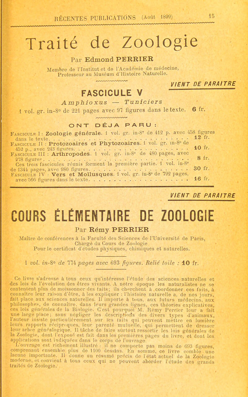 Traité de Zoologie Par Edmond PERRIER Membre de l'Institut et de l'Académie de médecine, Protesseuf au Muséum d'Histoire Naturelle. ■ ' VIENT DE PARAITRE FASCICULE V ■ Amphioxus — Tuniciers 1 vol. gr. in-S de 221 pages avec 97 figures dans le texte. 6 fr. ONT DÉJÀ PARU: Fasciculr I : Zoologie générale. 1 vol. gr. in-8° de 412 p. avec 458 figures dans le texte • • • 12 Fascicule II : Protozoaires et Phytozoaires. I vol. gr. m-S» de 45-2 p., avec 243 lifriires 10 ir. Fascicule III : Arthropodes. 1 vol. gr. in-8» de 480 pages, avec 2-78 tigure*' ; •. o ^ Ces trois fascicules rOunis forment la première partie. 1 vol. in-8 de 1344 pages, avec 9S0 figures 30 fr. Fascicule IV : Vers et Mollusques. 1 vol. gr. in-S de 792 pages, avec 566 figures dans le texte 16 fr. VIENT DE PARAITRE COURS ÉLÉMENTAIRE DE ZOOLOGIE Par Rémy PERRIER Maître de conférences à la Faculté des Sciences de l'Université de Paris, Chargé du Cours de Zonlogie Pour le certificat d'études physiques, chimiques et naturelles. 1 vol. in-^° de 774 pages avec 693 figures. Relié loile : 10 fr. Ce livre s'adresse à tous ceux qu'intéresse l'étude des sciences.naturelles et des lois de l'évolution des êtres vivants. A notre époque les naturalistes ne se contentent plus de moissonner des laits ; ils cherchent à coordonner ces laits, à connaître leur raison d'être, à les expliquer : l'histoire naturelle a, de nos jours, fait place aux sciences naturelles. Il importe à tous, aux futurs médecins, aux philosophes, de connaître, dans leurs grandes lignes, ces théories explicatives, ces lois géni'rales de la Biologie. C'est pourquoi M. Rémy Porricr leur a l'ail une large place ; sans négliger les descriptioits des divers types d'animaux, l'auteur insiste particulièrement sur les lails qui peuvent mettre en lumière leurs rapports récipn.qiies, leur jiarcnlé mutuelle, qui permettent de dresser Iciirarhre généalogique. Il tâche de faire surtout ressortir les lois générales de la Zoologie, dont l'exposé est l'ait dans les premières pages du livre, ot dont les applications sont indiquées dans lo corps de l'ouvrage. L'ouvrage est richement illustré : il ne comporte pas moins do G9',î ligures, comprenant ensemble plus de 1100 dessins. l'Jii somme, ce livre comble unô lacune importante. Il donne un résumé précis do 1 état actuel de la Zoologie moderne, et convient ù tous ceux qui no peuvent aborder l'étude des irrands traités do Zoologie.