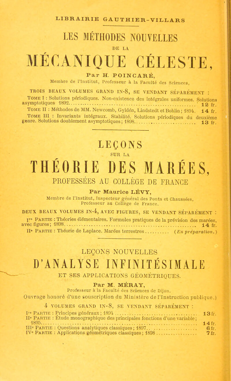 LES MÉTHODES NOUVELLES MÉCANIQUE CÉLESTE, Par H. POINCARÉ, Membre de l'Institut, Professeur k la Faculté des Sciences, TROIS BEAUX VOLUMES GRAND IN-8, SE VENDANT SÉPARÉMENT : Tome I : Solutions périodiques. Non-existence des intëgrales uniformes. Solutions asymptoliques 1892 12 fr Tome II : Méthodes de MM. Newcomb, Gyldén, Llndstedt et Bohlin ; 1894. 14 fr. Tome III : Invariants intégrau.x. Stabilité. Solutions périodiques du deuxième genre. Solutions doublement asymptoliques; 1898 13 fj.. LEÇONS SUR LA THÉORIE DES MARÉES, PROFESSÉES AU COLLÈGE DE FRANGE Par Maurice LÉVY, Membre de l'Institut, Inspecteur général des Ponts et Chaussées, Professeur au Collège de France. DEUX BEAUX VOLUMES 1n4,AVEC FIGURES, SE VENDANT SÉPARÉMENT : r» PARTns : Théories élémentaires. Formules pratiques de la prévision des marées, avec figures ; 1898 14 fr. II« Partie : Théorie de Laplace. Marées terrestres (En préparation.) LEÇONS NOUVELLES D'ANALYSE INFINITÉSIMALE ET SES APPLICATIONS GÉOMÉTRIQUES. Par M. MÉRAY, Professeur à la Faculté des Sciences de Dijon. Ouvrage honoré d'une souscription du Ministère de l'Instruction publique.) 4 VOLUMES GRAND IN-8, SE VENDANT SÉPARÉMENT : I' Partie : Principes généraux ; 1894 13 ù-. II» Partie : Étude monographique des principales fonctions d'une variable ; 1895 14fr. III« Partie : Questions analytiques classiques; 1897 6fr. IV» Partie : Applications géométriques classiques ; 1898 7 fr.