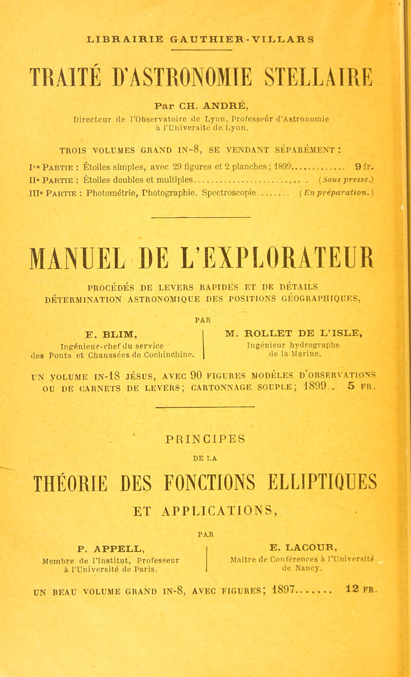 TRAITÉ D'ASTRONOMIE STELLAIRE Par CH. ANDRÉ, Directeur (le l'Observatoire de Lyon, Professeur d'Astronomie il l'Université de Lyon. TROIS VOLUMES GRAND IN-8, SE VENDANT SÉPARÉ.MENT : I' Partie : Étoiles simples, avec 29 figures et 2 planches; 1899 9 fr. II» Partie : Étoiles doubles et multiples {Sous presse.) III» Partie : Photométrie, Photographie. Spectroscopie (En préparation. ) MANUEL DE L'EXPLORATEUR PROCÉDÉS DE LEVERS RAPIDES ET DE DÉTAILS DÉTERMINATION ASTRONOMIQUE DES POSITIONS GÉOGRAPHIQUES, PAR E. BLIM, I M. ROLLET DE L'ISLE, Ingénieur-chef du service Ingénieur hydrographe des Ponts et Chaussées de Cochinchine. \ de la Marine. TN VOLUME IN-18 JÉSUS, AVEC 90 FIGURES MODÈLES d'oRSERVATIONS où DE CARNETS DE LEVERS; CARTONNAGE SOUPLE; JSQQ.. 5 FR. PRINCIPES DE LA THÉORIE DES FONCTIONS ELLIPTIQUES ET APPLICATIONS, PAU P. APPELL, Membre de l'Institut, Professseur à l'Université de Paris. E. LACOUK, Maître de Conférences n l'Université de Nancy.