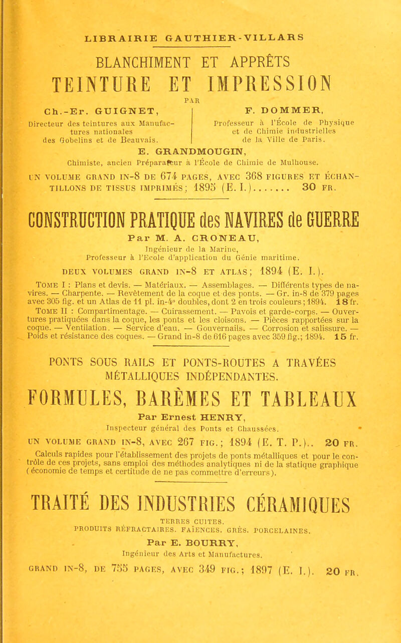 BLANCHIMENT ET APPRÊTS TEINTURE ET IMPRESSION PAR Ch.-Er. GUIGNET, Directeur des teintures aux Manufac- tures nationales (les Gobclins et de Beauvais. F. DOMMER, Professeur à l'École de Physique et de Chimie industrielles de la Ville de Paris. E. GRANDMOUGIN, Chimiste, ancien Préparafcur à l'École de Chimie de Mulhouse. I N VOLUME GRAND IN-8 DE 674 PAGES, AVEC 368 FIGURES ET ÉCHAN- TILLONS DE TISSUS IMPRIMÉS ; 1893 (E.I.) 30 FR. COWSTRUCTION PRATIOUE des WAVIRÏS ûe GUERRE Par M. A. CRONEAU, Ingénieur de la Marine, Professeur à l'Ecole d'application du Génie maritime. DEUX VOLUMES GRAND IN-8 ET ATLAS; 1894. (E. I.). Tome I : Plans et devis. — Matériaux. — Assemblages. — Différents types de na- vires. — Charpente. — Revètenaent de la coque et des ponts. — Gr. in-8 de 379 pages avec 305 fig. et un Atlas de 11 pl. in-4 douilles, dont 2 en trois couleurs ; 1894. 18 fr. Tome II : Compartimentage. — Cuirassement. — Pavois et garde-corps. — Ouver- tures pratiquées dans la coque, les ponts et les cloisons. — Pièces rapportées sur la coque. — Ventilation, — Sen'ice d'eau. — Gouvernails. — Corrosion et salissure. — Poids et résistance des coques. — Grand in-8 de 616 page.s avec 359 fig.; 1894. 15 ft-. PONTS SOUS RAILS ET PONTS-ROUTES A TRAVÉES MÉTALLIQUES INDÉPENDANTES. FORMULES, BARÈMES ET TABLEAUX Par Ernest HENRY, Inspecteur général des Ponts et Chaussées. UN VOLUME GRAND IN-8, AVEC 267 FIG.; 1894 (E. T. P.).. 20 FR. Calculs rapides pour l'établissement des projets de ponts métalliques et pour le con- trôle de ces projets, sans emploi des méthodes analytiques ni de la statique graphique ( économie de temps et certitude de ne pas commettre d'erreurs). TRAITÉ DES INDUSTRIES CÉRAMIQUES TERRES CUITES. PRODUITS RÉFRACTAIRES. FAÏENCES. GRÉS. PORCELAINES. Par E. BOURRY, Ingénieur des Arts et Manufactures.