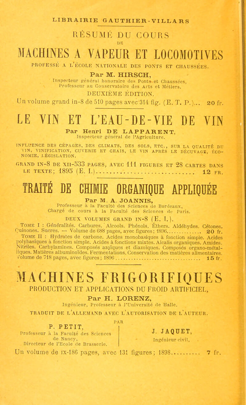 IlÉSUMÉ DU COURS MACHINES A VAPEUR ET LOCOMOTIVES PROFESSli; A l'iîCOLE NATIONALE DES PONTS ET CHAUSSEES. Par M. HIRSCH, Inspecteur Ri^néi'^il honoraire des Ponts et Cliaussées, Professeur au Conservatoire des Arts et Métiers. DEUXIÈME ÉDITION. Un volume grand in-8 de 510 pages avec 314 fig. (E. T. P.)... 30 fr. LE VIN ET L'EAU-DE-VIE DE VIN Par Henri DE LAPPARENT, Inspecteur général de l'Agriculture. INFLUENCE DES CÉPAGES, DES CLIMATS, DES SOLS, ETC., SUR LA QUALITÉ DU VIN, VINIFICATION, CUVERIE ET CHAIS, LE VIN APRÈS LE DÉCUVAGE, ÉCO- NOMIE, LÉGISLATION. r.RAND IN-8 DE XH-533 pages, AVEC 111 FIGURES ET 28 CARTES DANS LE texte; 189S (E. I.) 12 fr. TRAITÉ DE CHIMIE ORGABIQDE APPLIQUÉE Par M. A. JOANNIS, Professeur à la Faculté des Sciences de Bordeaux, Chargé de cours à la Faculté des Sciences de Paris. DEUX VOLUMES GRAND IN-8 (E. I.). Tome I : Généralités. Carbures. ' Alcools. Phénols. Éthers. Aldéhydes. Cétones. Ouinones. Sucres. — Volume de 688 pages, avec figures; 1896 20 fr. Tome II : Hydrates de carbone. Acides monobasiques à fonction simple. Acides polylDasiques à fonction simple. Acides à fonctions mixtes. Alcalis organiques. Amides. Nitriles. Carbylamines. Composés azo'iques et diazoïques. Composés organo-métaJ- liques. Matières albuminoïdes. Fermentations. Conservation des matières alimentaires, /olume de 718 pages, avec ligures ; 1896 15fr MACHINES FRIGORIFIQUES PRODUCTION ET APPLICATIONS DU FliOID ARTIFICIEL, Par H. LORENZ, Ingénieur, Professeur à l'Université de Halle. TRADUIT DE L ALLEMAND AVEC L AUTORISATION DE L AUTEUR. PAR J. JAQUET, P. PETIT, Professeur à la Faculté des Sciences de Nancy, Directeur de l'Ecole de Brasserie. Ingénieur civil,