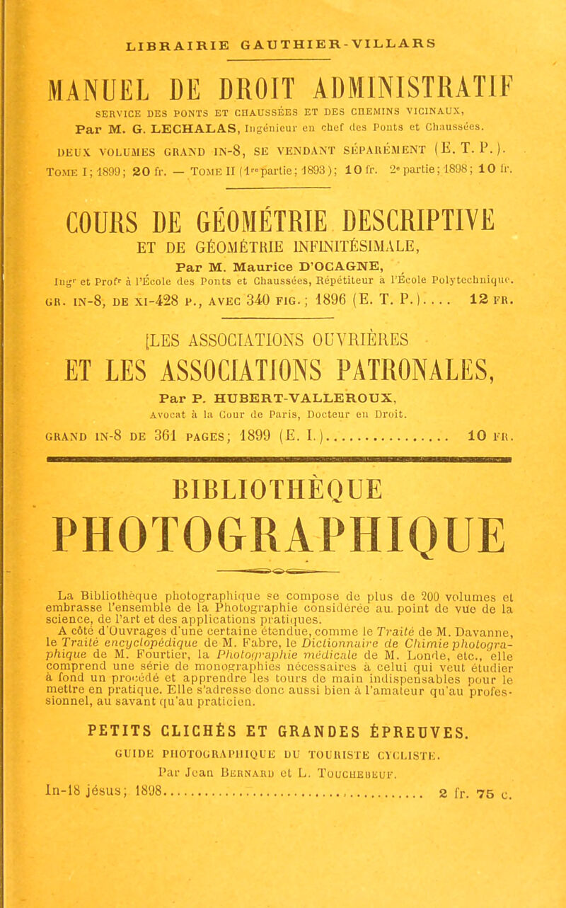 MANUEL DE DROIT ADMINISTRATIF SERVICE DES PONTS ET CHAUSSÉES ET DES CHEMINS VICINAUX, Par M. G. LECHALAS, ingénieur en cbcf des Ponts et Chaussées. UliUX VOLUMES GRAND IN-8, SE VENDANT SÉPARÉMENT (E. T. P.). T0MEl;1899; 20 fr. — Tome II (lp£u-tie; d893 ); lOfr. 2= pai-tie ; 1898 ; lOlr. COURS DE GÉOMÉTRIE DESCRIPTIVE ET DE GÉOMÉTRIE INFINITÉSIMALE, Par M. Maurice D'OCAGNE, lui,- et Prof- à l'École des Ponts et Chaussées, Répétiteur à l'École Polytechnique. GR. iN-8, DE xi-428 P., AVEC 340 FiG. ; 1896 (E. T. p. I... . 12 fr. [LES ASSOCIATIONS OUVRIÈRES ET LES ASSOCIATIONS PATRONALES, Par P. HUBERT-VALLEROUX, Avocat à la Cuur de Paris, Docteur eu Droit. GRAND lN-8 DE 361 PAGES; 1899 (E. I.) 10 1-R. BIBLIOTHÈQUE PHOTOGRAPHIQUE La Bibliothèque pliotographique se compose de plus de 200 volumes et embrasse l'ensemble de la Photographie considérée au. point de vue de la science, de l'art et des applications pratiijues. A côté d'Ouvrages d'une certaine étendue, comme le Traité de M. Davanne, le Traité encyclopédique de M. Fabre, le Dictionnaire de Chimie photogra- phique de M. Fourtier, la Photographie médicale de M. Londe, elc, elle comprend une série de monographies nécessaires à celui qui veut étudier à fond un procédé et apprendre les tours de main indispensables pour le mettre en pratique. Elle s'adresse donc aussi bien à l'amateur qu'au 'profes- sionnel, au savant qu'au praticien. PETITS CLICHÉS ET GRANDES ÉPREUVES. GUIDE PHOTOGRAPHIQUE DU TOURISTE CYCLISTE. Par Jean Bernard et L. ToucuEuiiui. ln-18 jésus; 18'J8 2 fr. 75 c.