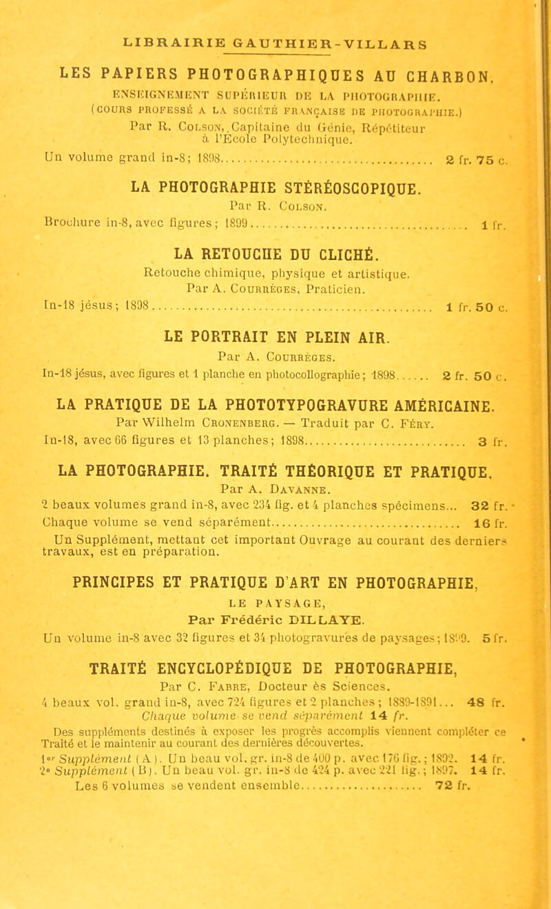 LES PAPIERS PHOTOGRAPHIQUES AU CHARBON, ENSIÎIGNEMIÎNT SUPÉRIEUR OIÎ LA PHOTOGRAPHIE. ( COURS PROFESSll; A L.V S0C:(1'ÏÉ FU\NOAISE DE PIIOTOGRAl'HIE.) Par R. CoLsoM, .Capilaine du (iénie, Répétiteur à l'Ecole Polytechnique. Un volume grand in-S; 18!),S 2 fr. 75 c. LA PHOTOGRAPHIE STÉRÉOSCOPIQUE. Par R. CoLsoN. Brocluire in-8, avec figures ; 180a 1 Ir, LA RETOUCHE DU CLICHÉ. Retouclie chimique, pliysique et artistique. Par A. CouRnÈGEs, Praticien. rn-18 Jésus ; 1898 1 f,-. 50 c. LE PORTRAIT EN PLEIN AIR. Par A. CouRRÈGES. In-18 Jésus, avec figui-es et 1 planche en pliotocollographie; 1898 2 fr. 50 c. LA PRATIQUE DE LA PHOTOTYPOGRAVURE AMÉRICAINE. Par Wilhelm Cronenberg. — Traduit par C. Féry. In-18, avec 66 figures et !3 planches; 1898 3 fr. LA PHOTOGRAPHIE. TRAITÉ THÉORIQUE ET PRATIQUE. Par A. Davanne. 2 beaux volumes grand in-8, avec 234 flg. et 4 planches spécimens... 32 fr. ■ Chaque volume se vend séparément 16 fr. Un Supplément, mettant cet important Ouvrage au courant des dernierri travaux, est en préparation. PRINCIPES ET PRATIQUE D'ART EN PHOTOGRAPHIE, LE PAYSAGE, Par Frédéric DILLAYE. Un volume in-8 avec 32 figures et 34 photogravures de paysage*; IS'-'O. 5fr. TRAITÉ ENCYCLOPÉDIQUE DE PHOTOGRAPHIE, Par C. Fabre, Docteur ès Sciences. 4 beaux vol. grand in-8, avec 724 figures et 2 planches ; I8S9-1S91... 48 fr. Chaque volume se vetid séparément 14 fr. Des suppléments destinés à exposer les progrès accomplis viennent compléter ce Traité et le maintenir au courant des dernières découvertes. {Supplément (A). Un beau vol. gr. iu-8 de 4U0 p. avec 170 fig.; 1802. 14 fr. 2° Supplément ( U). Un beau vol. gr. in-8 de 424 p. avec 221 lig. ; 1.S07. 14 fr.