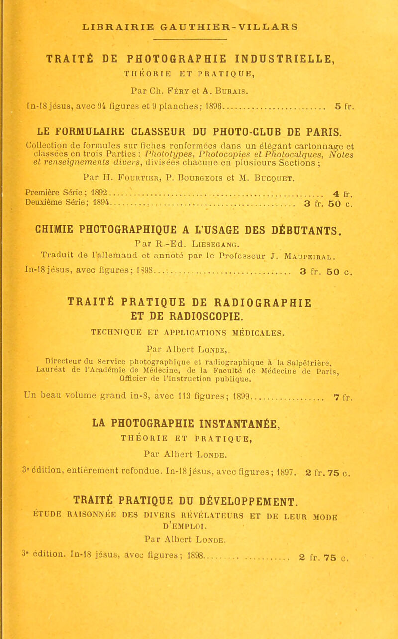 TRAITÉ DE PHOTOGRAPHIE INDUSTRIELLE, TllKORIE ET PRATIQUE, Par Ch. FÉRY et A. Bubais. ln-18 josus, avec 94 ligures et 9 planches ; 1896 5 l'r. LE FORMULAIRE CLASSEUR DU PHOTO-CLUB DE PARIS. Collection de formules sur fiches renfermées clans un élégant cartonnaffe et classées en trois Parties: ['koLotijpes, Photocopies et Photocaiques, Noies et renseignements divers, divisées chacune en plusieurs Sections; Par II. FounTiER, P. Bourgeois et M. Bucquet. Première Série ; 1892 4 fp. Deuxième Série; 1894 3 fr. 50 c. CHIMIE PHOTOGRAPHIQUE A L'USAGE DES DÉBUTANTS. Par R.-Ed. Liesegang. Traduit de l'allemand et annoté par le Professeur J. Maupeihal. In-I8jésus, avec figures; 199S..., 3 fr. 50 c. TRAITÉ PRATIQUE DE RADIOGRAPHIE ET DE RADIOSCOPIE. TECHNIQUE ET APPLICATIONS MÉDICALES. Par Albert Londe, Directeur du Service pliotographique et radiographique à la Salpêlrière, Lauréat de l'Académie de Médecine, de la Faculté de Médecine de Paris, Officier de l'Instruction publique. Un beau volume grand ia-8, avec 113 figures; 1809 7 fr. LA PHOTOGRAPHIE INSTANTANÉE, THÉORIE ET PRATIQUE, Par Albert Londe. 3édition, entièrement refondue. In-18jésus, avec figures; 1897. 2 fr.75 c. TRAITÉ PRATIQUE DU DÉVELOPPEMENT. étude raisonnée des divers révélateurs et de leur mode d'emploi. Par Albert Lo.nue. édition. In-lS jésus, avec ligures; 1898 2 fr. 75 c.