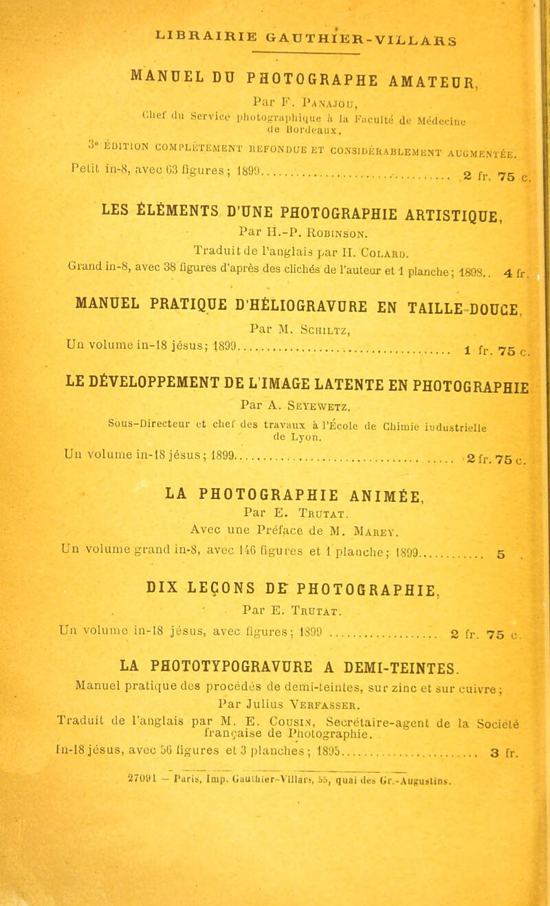 MANDEL DU PHOTOGRAPHE AMATEUR, Par F. Panajoij, Clief .lu servico plioto-niplu,|ue à la Fiiculté de Médecine lie Bordeaux. > ÉDITION UOMI.LKTEMENT liEFONUUEET CO.NSlUÉRABLEJIliNÏ AUGMENTÉE. Petit in-8, avec G3 figures ; 1890 3 (■,. 75 ^ LES ÉLÉMENTS D'UNE PHOTOGRAPHIE ARTISTIQUE, Par H.-P. RoBiNsoN. Traduit de l'anglais par II. Colaru. Grand in-S, avec 38 figures d'après des clichés de l'auteur et 1 planche ; 1808.. 4 fr. MANUEL PRATIQUE D'HÉLIOGRAVURE EN TAILLE DOUCE, Par M. ScHiLTz, Un volume in-18 jésus; 1890 j fj. .yg ^. LE DÉVELOPPEMENT DE L'IMAGE LATENTE EN PHOTOGRAPHIE Par A. Seyewetz, Sous-Directeur et chef des travaux à l'École de Chimie iuduatrielle de Lyon. Un volume in-18 jésus; 1899 2fr. 75 c LA PHOTOGRAPHIE ANIMÉE, Par E. Trutat. Avec une Préface de M. Marey. Un volume grand in-8, avec 146 figures et 1 planche; 1809 5 DIX LEÇONS DE PHOTOGRAPHIE, Par E. Trutat. Un volume in-18 jésus, avec figures; 1S09 2 fr. 75 c. LA PflOTOTYPOGRAVURE A DEMI-TEINTES. Manuel pratique des procédés de demi-teinles, sur zinc et sur cuivre; Par Julius Verfasser. Traduit de l'anglais par M. E. Cousin, Secrétaire-agent de la Société française de Photographie. ln-18 jésus, avec 56 ligures et 3 planches; 1805 3 fr. 270U1 - Paris, Imp. GuulUier-VillarN 5;>, quai des Gr.-Auguslins.