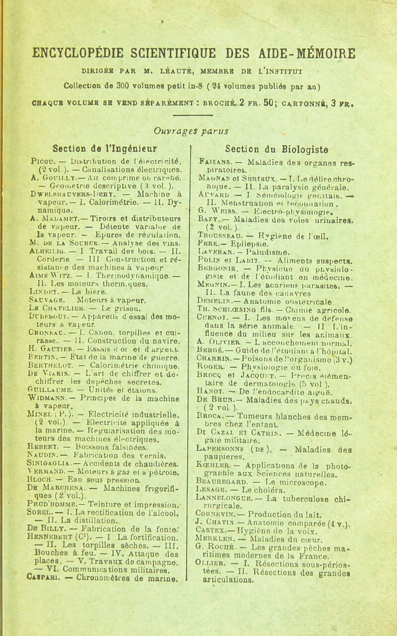 SIRIOÉB PAR M. LÉAUTB, MEMBRB DB L'INSTITUT Collection de 300 volumes petit in-8 ( 34 volumes publiés par au) CHAQUE VOLUME SB VEND SÉPARÉMENT : BROCHÉ, 2 FR. 50; CARTONNÉ, 3 FR, Ouvrages parus Section de l'Ingénieur Picon.— Distribution de l'éiectrieité. (2 vol ). — Ciinalisations dlectnqiios. A. Gofii.LY.— An coin prune 011 rai-^fié. — Gooirietrie descriptive (:< vol.). DWKi.sHACVKRS-liERY. — Mai'hino à vapeur.— I. Calorimétrie. — II. Dy- namique. A. Malamkt.—Tiroirs et distributeurs de Viipeur. — Détente vanalpie de la vapeur. — Epures de réifulaiinn. M. un LA SotRCh.— Analyse des vins. Alhku.io. — I Travail des bois. — II. Corderie — III Ccm.-truction et ré- sistam e des machines à vapeur AiMH WiTz. — 1. Tliennodynaiiiique.— H. I.es moieurs therin.ques. LI^•l>l^7. — La bière. Sacvagr. Moteurs à vapeur. Lr CuATHLiiiR. — Le grisou. DrbKboD i. — Appareils d essai des mo- teurs a vapeur C'konkaC. — 1. Caiion. torpille,! et cui- rasse. — 11. Construction du navire. H. Gactikb.— Kssais a oi ei d arjjei.t, Bkiîtin.— Etat de la manne de p-uerre. Berthulot. — Calorimétrie chiiinque. l)tt VuRis. — L'art de chiffrer et dé- chiffrer les dépêches secrètes. Ouillai.:me. — Unités ei étalons. ■Widmann.— Principes de la machine à vapeur. WiNBLi^. ). — Électricité industrielle. (2 vol.). — Electricité appliquée à la marine. — Régularisation des mo- teurs des machines élt-ctriques. Hbbert. — Boissons falsifiées. ^'AUI)I^.— Fabrication des vernis. SiNiGAGLiA.—Accidents de chaudières. VermaND. — Moteurs à gaî el a pétrole. Bloch. — Eau sous pression. Dk Marchkna. — Machines frigorifi- ques ( 2 vol.). Prod'homme.— Teinture et impression. Sorel.— I. La rectification de l'alcool. — II. La distillation.. De Billt. — Fabrication de la fonte.' Henniîbkrt (C). — I La fortification. — II. Les torpilles sèches. — III. Bouches à feu. — IV. Attaque des places. — V. Travaux do campagne. — 'VL Communications militaires. CiSPARi. — Cbrouoiiiètres de marine. Section du Biologiste Faisans. — Maladies des organes res- piratoires. MaitNan et SiîRTKUX.. — I. Le délire chro- nii|ue. — II. La paralysie générale. ArvARD — I s.éinéioloy'it goi.italfa. —• IL Men.struation ei fecounation . G. Wriss. — Eiectro-phvsiologip, Bazy.— Maladies dos voles uriuaires. {2 vol.). TiioDssEAO. — Hvgiéno de lœiK Fkrb.— Epilepsie. Lavhran. _ Paludisme. Poi.iN et Labh. — Aliments suspects. BicRiiONiB. — Physiuue uii ptivsiiolo- gisie el de l'étinliant en médecine. Mku>mn.—I. Les acariens fiarasites. — IL La faune dos cadavres Drmrlin.— Anaiomie oiisiétricale. Th. ScHi.ŒSiNO fils. — Gin nue agricole. CuKNOT. — I. Les movens de défense dans la série animale — II L'in- fluence du milieu sur les animaux. A. Olivier. — L acconchoiiieni normal. Bebgé.— Guide de l'étuiliaui a l'hôpital. Charrin. —Poisons de l'organisme \3 v.) Roger. — Physiologie ciu foie. Brocq el Jacouivt. — Hn-cis élémen- taire de dermatologie (5 vol ). IIanot. — De .''endocardite aiguë. De Brdn.— Maladies des pbvs ctiauds. ( 2 vol. ). ' ^ Broca.— Tumeurs blanches des mem- bres chez l'entant. Dt Gazai et Catkik. — Médecine lé- gale militaire. Lapbrsonnb (db). — Maladies des paupières. Kœhler. — Applications de la photo- granhie aux Sciences naturelles. Beauregard. — Le microscope. Lesagr. — Le choléra. Lannelongob. — La tuberculose chi- rurgicale. CoiîNHViN.— Production du lait. J. Chatin.— An.Ttomie comparée (4 v.). Castex.— Hygiène de la voix. Merklen. — Maladies du cœur. G. RocuÉ. — Los grandes pèches ma- ritimes modernes de la France. Ollier. — I. Résections sous-périos- tées. — IL Résections des grande» articulations.