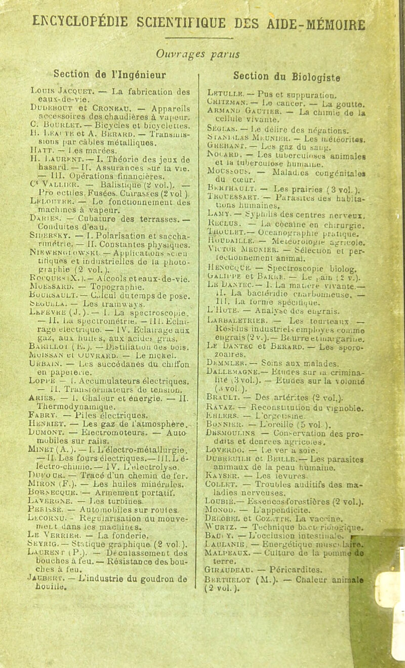 Ouvrages parus Section de l'Ingénieur Louis Jacquet. — La fabrication des eaux-de-vie. DuDKBODT et Cronkau. — Appareils aoccKsoires dos chaudières à vu|iuiir. C. BoURLET. — Bicycles et bicjcleties. H. l.KAi TK et A. UiiRAKU. — Transmis- sions par càljles métalliques. Hatt. — Les marées. IL l.ADRKNT.— I. Théorie des jeus de hasard. — II. Assurances .sur la vie. — IIL Opérations financières. C* Vali.iur. — Balistique {:i vol.). — Fro eotiles. Fusées. Cuirasses (2 vol ). Lki.oitikh. — Le fonctionnement des machines à vapeur. Dahiks. — Culjature des terrasses.— Conduites d'eau. Sii)HR.<<KT. — 1. Polarisation et saccha- _ rimétrie. — IL Constantes physiques. NlUvVBNiiKiw.sKi. — Applicatiou.s .^cieu tiliqufis et industrielles de la phoio- pr aphie (2 vol. ). Koi-guns iX. ).— Alcools eteaux-de-vie. MoiSaSAKU. — Topographie. Buuusal'lt. — cicul du temps de pose. iMiuuiiLA. — Les tramways. Lh.i'EVRii (J.).— i. La spectroscO(iie. — IL Iju specirométrie. — 111. Eclai- rage électrique. — IV. Eclairage aux gaz, aus. huUts, aux aoidct gras. Bakilloi (L.;. — Distiliatioii des oois. IViuissAN ei UUVRARD. — Le nicfeel. Lkbai.w. — Les succédanés du chilfon en papeiene. LoppE — 1. Accumulateurs électriques. — IL TraiLsioruiateurs de tension. Aries. — 1. Chaleur et énergie. — II. Thermodynamique. Fabry. —Piles électriques. Henhieï. — Les gaz de l'atmosphère.- LuMONT. —■ Eiectromoteurs. — Auto mobiles sur rails. Mi.NiST (A.). — I. L'électro-mélallurgie. — IL Les fours électriques.— III.L é- lectro-chiniie.— IV. L'«lectrolys6. r>uroDK.. — Tracé d'un chemin de t'cr. MiRON (F.). — Les huiles minérales. BoR.sEcyuE. ■— Armement portatif. Lavbbg.nb. — Les turbines. pEfiisSB. — Automobiles sur routes. LtcoR.Nu. - Régularisation du mouve- niei.t dans les machines. Le Verrier. — La fonderie. bEYRiG. — Strilique graphique (2 vol. ). Laure.nt (P.). — Dèoulassoment des bouches à feu. — Résistance dos.bou- ches à feu. JADBivRr. — L'industrie du goudron de houille. Section du Biologiste Lktullr. — Pus et suppuration. Critz.ma.s. — Le cancer. — La goutte. Armand GAL-riKa. — La chimie de la cellule vivante. SicGi.As. — Le délire des négations. SiA.M ii.AS JMi.uKiHR. — Les ii.éioorites. GiuciiA.NX. — Les gaz du saiig. ISoiARu. — Los tubercuiiLses animales et la tuberculose huinaïuc. MoLstoD!-. — Walad.cs congénitale» du cœur. Bkkihaui.t. — Les prairies (3vo\.). Tkuuessart. — Parasites des habiu- tions liuiiiaines. Lamy.— j;ypliilis des centres nerveux. Reclus. — La cocaïne en chirurgie. laoULUT.— Océanographie pratique. llufLiAiLLE. — Météorologie agricole. Vu roR Meomer. — Sélection et per- lecliounemeni animal. IlE.NocyUK. — Spectroscople biolog, (jALiJ'i'E et Barue. — Le , am v.). Le Da.ntec.— I. La matière vivante.— il. La baci.éridie ct.ai bouncuse. — 111. J.,a forme spécilique. L'IloTE. — Analyse des engrais. Larbaeetrieb. — Les touiteaux, — Résidus industriels employés iroinme engrais (2 v.).— Be urre et mar garine. Le Lia.ntec et Bkrard. — Les sporo- zoaires. Dii.M.MLEH.— Soins aux malades. Dallemagne.— EtnOes sur la crimina- lité i3 vol.). — Etudes sur la volonté (.< vol.). Brai'lt. ~ Des artérites (2 vol.). Ravaz. — Eeconstuution du vignoble. Khlkrs. — L'crgoiisine. Bu.NNiiiR. — L'oreille (5 vol ). Dk.smoui.ins — Conservation des pro- duits et denrées agricoles. Loverdq. — Le ver à soie. OuBRHun.H et Beille.-— Les parasites animaux de la peau hiiinaiue. Kayser. — Les levures. Collet. — Troubles auditifs des ma- ladies nerveuses. LouBiÉ.— Essences-foro.stiôres (2 toL). MoNoi). — L'appendicite. Dei.obel et Coz..TrK. La vacf^ine. V'urtz. — Technique baclt rioiogique. BaL'i y. — L'occlusion intestinaio. Lauhkiu. — Energétique niusc. Mali'Baux. — Culture de la poram terre. GiKAUDEAD. — Péricardites. Bkrtiielot (M.). — Ctialeur ani (2 vol.).