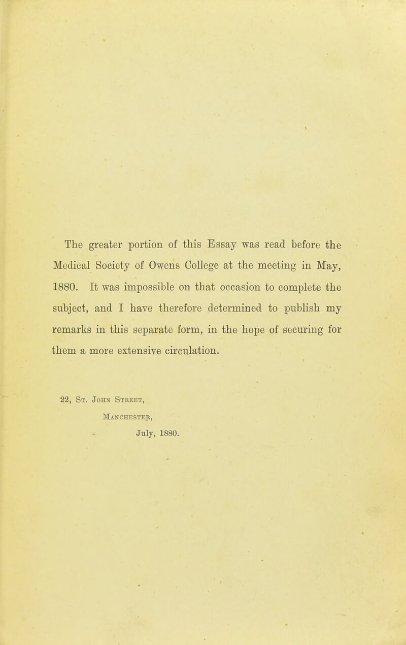 \ The greater portion of this Essay was read before the Medical Society of Owens College at the meeting in May, 1880. It was impossible on that occasion to complete the subject, and I have therefore determined to publish my remarks in this separate form, in the hope of seeming for them a more extensive circulation. 22, St. John Street, Manchester, July, 1880.