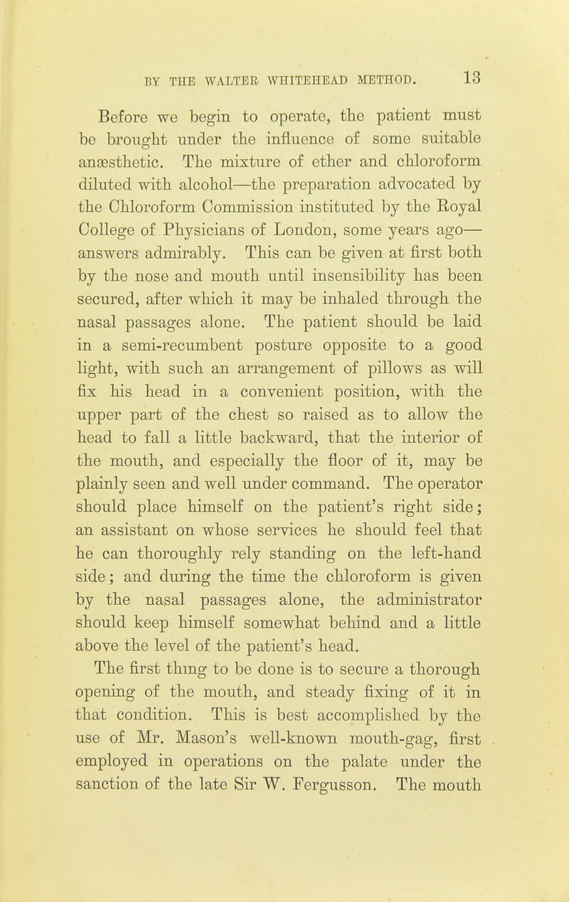 Before we begin to operate, tlie patient must be broiioflit under the influence of some suitable angesthetic. Tlie mixture of ether and cliloroform diluted witli alcohol—the preparation advocated by the Chloroform Commission instituted by the Royal College of Physicians of London, some years ago— answers admirably. This can be given at first both by the nose and mouth until insensibility has been secured, after which it may be inhaled through the nasal passages alone. The patient should be laid in a semi-recumbent posture opposite to a good light, with such an arrangement of pillows as will fix his head in a convenient position, wdth the upper part of the chest so raised as to allow the head to fall a little backward, that the interior of the mouth, and especially the floor of it, may be plainly seen and well under command. The operator should place himself on the patient's right side; an assistant on whose services he should feel that he can thoroughly rely standing on the left-hand side; and during the time the chloroform is given by the nasal passages alone, the administrator should keep himself somewhat behind and a little above the level of the patient's head. The first thmg to be done is to secure a thorough opening of the mouth, and steady fixing of it in that condition. This is best accomplished by the use of Mr. Mason's well-known mouth-gag, first employed in operations on the palate under the sanction of the late Sir W. Fergusson. The mouth