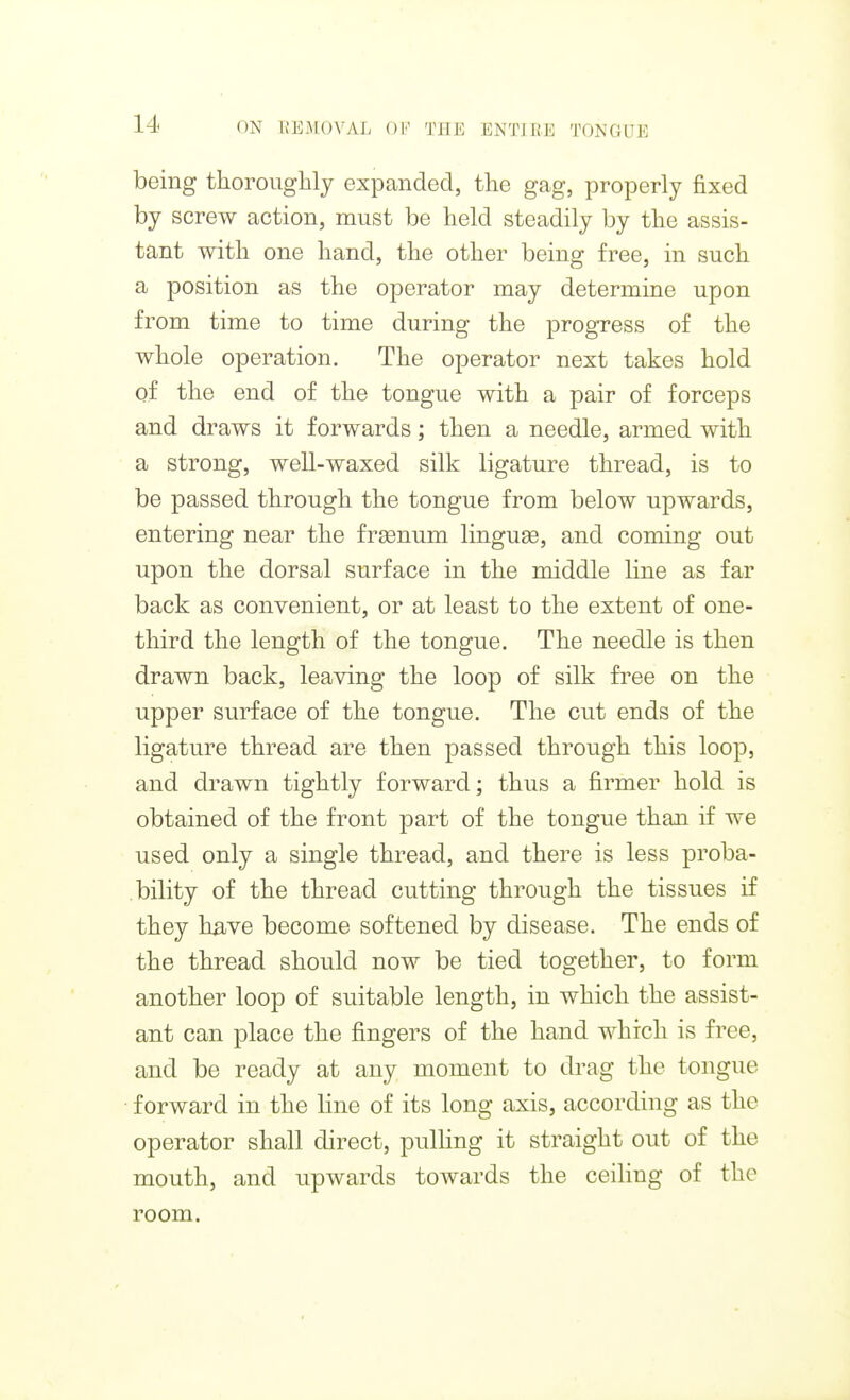 being thoroughly expanded, the gag, properly fixed by screw action, must be held steadily by the assis- tant with one hand, the other being free, in such a position as the operator may determine upon from time to time during the progress of the whole operation. The operator next takes hold of the end of the tongue with a pair of forceps and draws it forwards; then a needle, armed with a strong, well-waxed silk ligature thread, is to be passed through the tongue from below upwards, entering near the frsenum linguae, and coming out upon the dorsal surface in the middle line as far back as convenient, or at least to the extent of one- third the length of the tongue. The needle is then drawn back, leaving the loop of silk free on the upper surface of the tongue. The cut ends of the ligature thread are then passed through this loop, and drawn tightly forward; thus a firmer hold is obtained of the front part of the tongue than if we used only a single thread, and there is less proba- bility of the thread cutting through the tissues if they have become softened by disease. The ends of the thread should now be tied together, to form another loop of suitable length, in which the assist- ant can place the fingers of the hand which is free, and be ready at any moment to drag the tongue forward in the line of its long axis, according as the operator shall direct, pulHng it straight out of the mouth, and upwards towards the ceiling of the room.