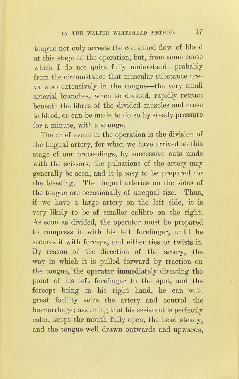 tongue not only arrests tlie continued flow of blood at this stage of tte operation, but, from some cause which I do not quite fully understand—probably from the circumstance that muscular substance pre- vails so extensively in the tongue—the very small arterial branches, when so divided, rapidly retract beneath the fibres of the divided muscles and cease to bleed, or can be made to do so by steady pressure for a minute, with a sponge. The chief event in the operation is the division of the lingual artery, for when we have arrived at this stage of our proceedings, by successive cuts made with the scissors, the pulsations of the artery may generally be seen, and it is easy to be prepared for the bleeding. The lingual arteries on the sides of the tongue are occasionally of unequal size. Thus, if we have a large artery on the left side, it is very likely to be of smaller calibre on the right. As soon as divided, the operator must be prepared to compress it with his left forefinger, until he secures it with forceps, and either ties or twists it. By reason of the direction of the artery, the way in which it is pulled forward by traction on the tongue, the operator immediately directing the point of his left forefinger to the spot, and the forceps being in his right hand, he can wdth great facihty seize the artery and control the haemorrhage; assuming that his assistant is perfectly calm, keeps the mouth fully open, the head steady, and the tongue well drawn outwards and upwards,