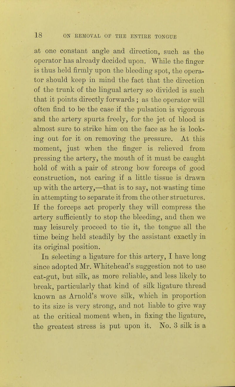 at one constant angle and direction, such as tlie operator has already decided upon. While the finger is thus held firmly upon the bleeding spot, the opera- tor should keep in mind the fact that the direction of the trunk of the lingual artery so divided is such that it points directly forwards ; as the operator will often find to be the case if the pulsation is vigorous and the artery spurts freely, for the jet of blood is almost sure to strike him on the face as he is look- ing out for it on removing the pressure. At this moment, just when the finger is reheved from pressing the artery, the mouth of it must be caught hold of with a pair of strong bow forceps of good construction, not caring if a little tissue is drawn up with the artery,—that is to say, not wasting time in attempting to separate it from the other structures. If the forceps act properly they will compress the artery sufficiently to stop the bleeding, and then we may leisurely proceed to tie it, the tongue all the time being held steadily by the assistant exactly in its original position. In selecting a ligature for this artery, I have long since adopted Mr. Whitehead's suggestion not to use cat-gut, but silk, as more reliable, and less likely to break, particularly that kind of silk ligature thread known as Arnold's wove silk, which in proportion to its size is very strong, and not liable to give way at the critical moment when, in fixing the ligature, the greatest stress is put upon it. No. 3 silk is a
