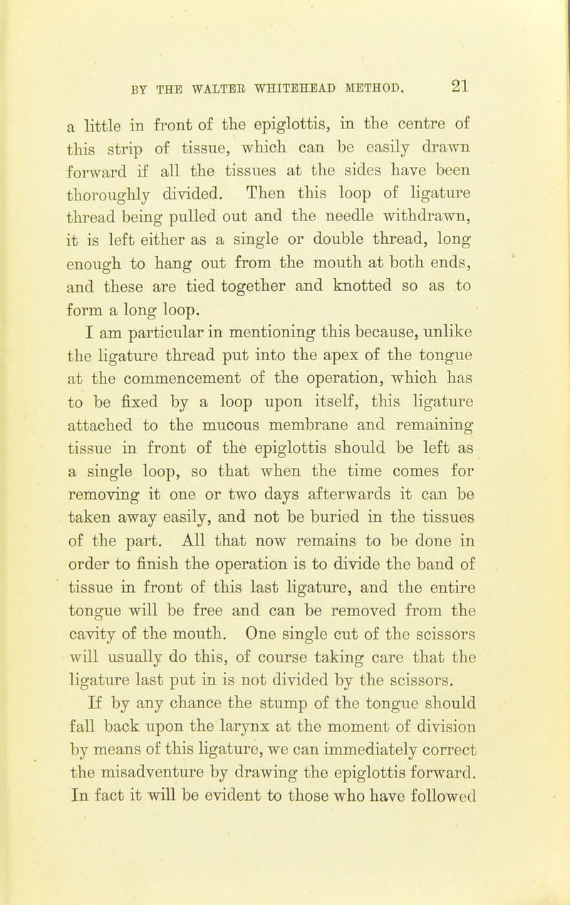 a little in front of the epiglottis, in the centre of this strip of tissue, which can be easily drawn forward if all the tissues at the sides have been thoroughly divided. Then tliis loop of ligature thread being pulled out and the needle withdrawn, it is left either as a single or double thread, long enough to hang out from the mouth at both ends, and these are tied together and knotted so as to form a long loop. I am particular in mentioning this because, unlike the ligature thread put into the apex of the tongue at the commencement of the operation, which has to be fixed by a loop upon itself, this ligature attached to the mucous membrane and remaining tissue in front of the epiglottis should be left as a single loop, so that when the time comes for removing it one or two days afterwards it can be taken away easily, and not be buried in the tissues of the part. All that now remains to be done in order to finish the operation is to divide the band of tissue in front of this last ligature, and the entire tongue will be free and can be removed from the cavity of the mouth. One single cut of the scissors will usually do this, of course taking care that the ligature last put in is not divided by the scissors. If by any chance the stump of the tongue should fall back upon the larynx at the moment of division by means of this ligature, we can immediately correct the misadventure by drawing the epiglottis forward. In fact it will be evident to those who have followed