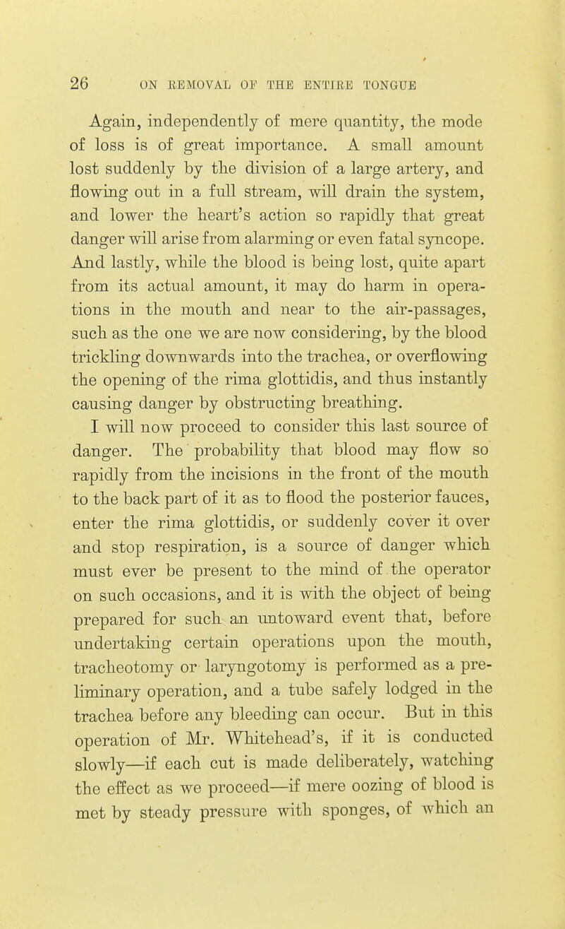 Again, independently of mere qnantity, the mode of loss is of great importance. A small amount lost suddenly by the division of a large artery, and flowing out in a full stream, will drain tlie system, and lower tlie heart's action so rapidly that great danger will arise from alarming or even fatal syncope. And lastly, while the blood is being lost, quite apart from its actual amount, it may do harm in opera- tions in the mouth and near to the air-passages, such as the one we are now considering, by the blood trickling downwards into the trachea, or overflowing the opening of the rima glottidis, and thus instantly causing danger by obstructing breathing. I will now proceed to consider this last source of danger. The probability that blood may flow so rapidly from the incisions in the front of the mouth to the back part of it as to flood the posterior fauces, enter the rima glottidis, or suddenly cover it over and stop respiration, is a source of danger which must ever be present to the mind of the operator on such occasions, and it is with the object of being prepared for such an untoward event that, before undertaking certain operations upon the mouth, tracheotomy or' laryngotomy is performed as a pre- liminary operation, and a tube safely lodged in the trachea before any bleeding can occur. But in this operation of Mr. Whitehead's, if it is conducted glo^ly—if each cut is made deliberately, watching the effect as we proceed—if mere oozing of blood is met by steady pressure with sponges, of which an