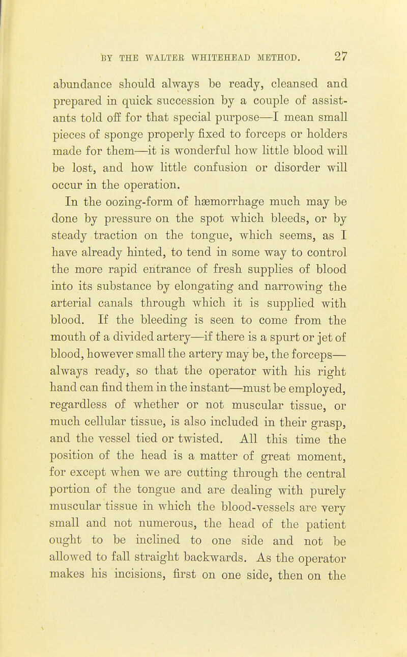 I BY THE WALTER WHITEHEAD METHOD. 27 abundance sliould always be ready, cleansed and prepared in quick succession by a couple of assist- ants told off for that special purpose—I mean small pieces of sponge properly fixed to forceps or holders made for them—it is wonderful how little blood wall be lost, and how little confusion or disorder will occur in the operation. In the oozing-form of haemorrhage much may be done by pressure on the spot which bleeds, or by steady traction on the tongue, which seems, as I have already hinted, to tend in some way to control the more rapid entrance of fresh supplies of blood into its substance by elongating and narrowdng the arterial canals through which it is supplied with blood. If the bleeding is seen to come from the mouth of a divided artery—if there is a spurt or jet of blood, however small the artery may be, the forceps— always ready, so that the operator with his right hand can find them in the instant—must be employed, regardless of whether or not muscular tissue, or much cellular tissue, is also included in their grasp, and the vessel tied or twisted. All this time the position of the head is a matter of great moment, for except when we are cutting through the central portion of the tongue and are dealing with purely muscular tissue in which the blood-vessels are very- small and not numerous, the head of the patient ought to be inclined to one side and not be allowed to fall straight backwards. As the operator makes his incisions, first on one side, then on the