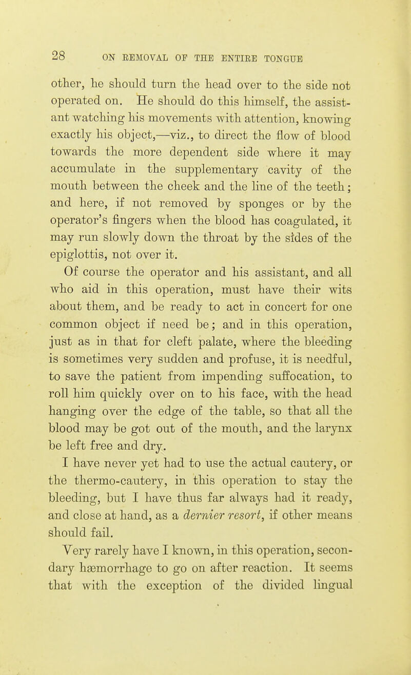 other, lie should turn the head over to the side not operated on. He should do this himself, the assist- ant watching his movements with attention, knowing exactly his object,—viz., to direct the flow of blood towards the more dependent side where it may accumulate in the supplementary cavity of the mouth between the cheek and the line of the teeth; and here, if not removed by sponges or by the operator's fingers when the blood has coagulated, it may run slowly down the throat by the sides of the epiglottis, not over it. Of course the operator and his assistant, and all who aid in this operation, must have their wits about them, and be ready to act in concert for one common object if need be; and in this operation, just as in that for cleft palate, where the bleeding is sometimes very sudden and profuse, it is needful, to save the patient from impending suffocation, to roll him quickly over on to his face, with the head hanging over the edge of the table, so that aU the blood may be got out of the mouth, and the larynx be left free and dry. I have never yet had to use the actual cautery, or the thermo-cautery, in this operation to stay the bleeding, but I have thus far always had it ready, and close at hand, as a dernier resort, if other means should fan. Yery rarely have I known, in this operation, secon- dary haemorrhage to go on after reaction. It seems that with the exception of the divided lingual