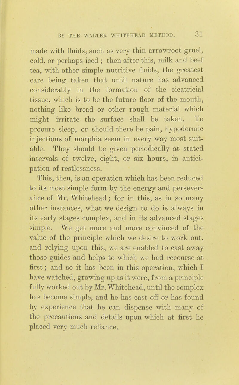 made with fluids, sucli as very thin arrowroot gruel, cold, or perhaps iced ; then after this, milk and beef tea, with other simple nutritive fluids, the greatest care being taken that until nature has advanced considerably in the formation of the cicatricial tissue, which is to be the future floor of the mouth, nothing like bread or other rough material which might irritate the surface shall be taken. To procure sleep, or should there be pain, hypodermic injections of morphia seem in every way most suit- able. They should be given periodically at stated intervals of twelve, eight, or six hours, in antici- pation of restlessness. This, then, is an operation which has been reduced to its most simple form by the energy and persever- arice of Mr. Whitehead; for in this, as in so many other instances, what we design to do is always in its early stages complex, and in its advanced stages simple. We get more and more convinced of the value of the principle which we desire to work out, and relying upon this, we are enabled to cast away those guides and helps to which we had recourse at first; and so it has been in this operation, which I have watched, growing up as it were, from a principle fully worked out by Mr. Whitehead, until the complex has become simple, and he has cast off or has found by experience that he can dispense with many of the precautions and details upon which at first he placed very much reliance.