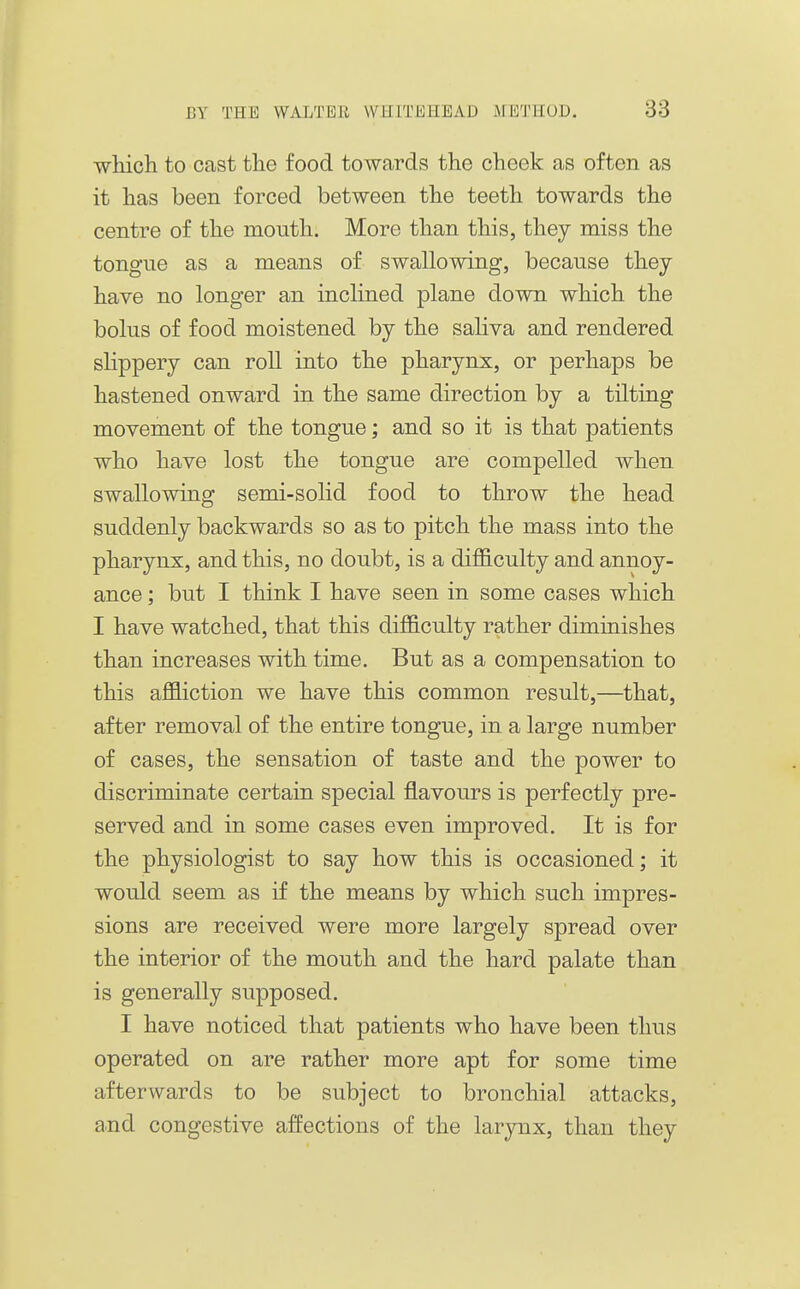 Tvhicli to oast the food towards the cheek as often as it has been forced between the teeth towards the centre of the month. More than this, they miss the tongue as a means of swallowdng, because they have no longer an inclined plane down which the bolus of food moistened by the saliva and rendered slippery can roll into the pharynx, or perhaps be hastened onward in the same direction by a tilting movement of the tongue; and so it is that patients who have lost the tongue are compelled when swallowing semi-solid food to throw the head suddenly backwards so as to pitch the mass into the pharynx, and this, no doubt, is a difficulty and annoy- ance ; but I think I have seen in some cases which I have watched, that this difficulty rather diminishes than increases with time. But as a compensation to this affliction we have this common result,—that, after removal of the entire tongue, in a large number of cases, the sensation of taste and the power to discriminate certain special flavours is perfectly pre- served and in some cases even improved. It is for the physiologist to say how this is occasioned; it would seem as if the means by which such impres- sions are received were more largely spread over the interior of the mouth and the hard palate than is generally supposed. I have noticed that patients who have been thus operated on are rather more apt for some time afterwards to be subject to bronchial attacks, and congestive affections of the larynx, than they