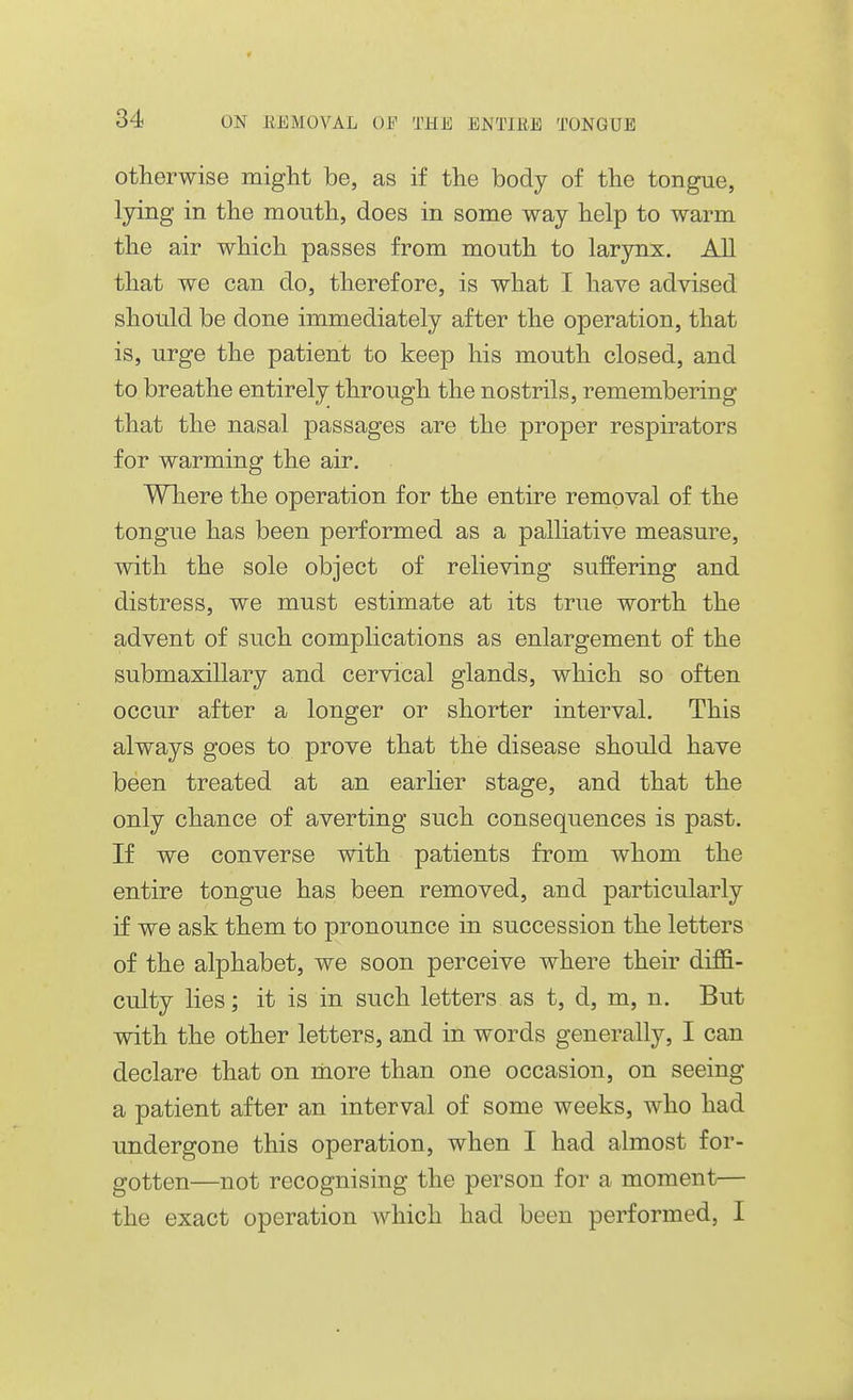 otherwise miglit be, as if the body of the tongue, lying in the mouth, does in some way help to warm the air which passes from mouth to larynx. All that we can do, therefore, is what I have advised should be done immediately after the operation, that is, urge the patient to keep his mouth closed, and to breathe entirely through the nostrils, remembering that the nasal passages are the proper respirators for warming the air. Where the operation for the entire removal of the tongue has been performed as a palliative measure, with the sole object of relieving suffering and distress, we must estimate at its true worth the advent of such complications as enlargement of the submaxillary and cervical glands, which so often occur after a longer or shorter interval. This always goes to prove that the disease should have been treated at an earlier stage, and that the only chance of averting such consequences is past. If we converse with patients from whom the entire tongue has been removed, and particularly if we ask them to pronounce in succession the letters of the alphabet, we soon perceive where their diffi- culty lies; it is in such letters as t, d, m, n. But with the other letters, and in words generally, I can declare that on more than one occasion, on seeing a patient after an interval of some weeks, who had undergone this operation, when I had almost for- gotten—not recognising the person for a moment— the exact operation which had been performed, I