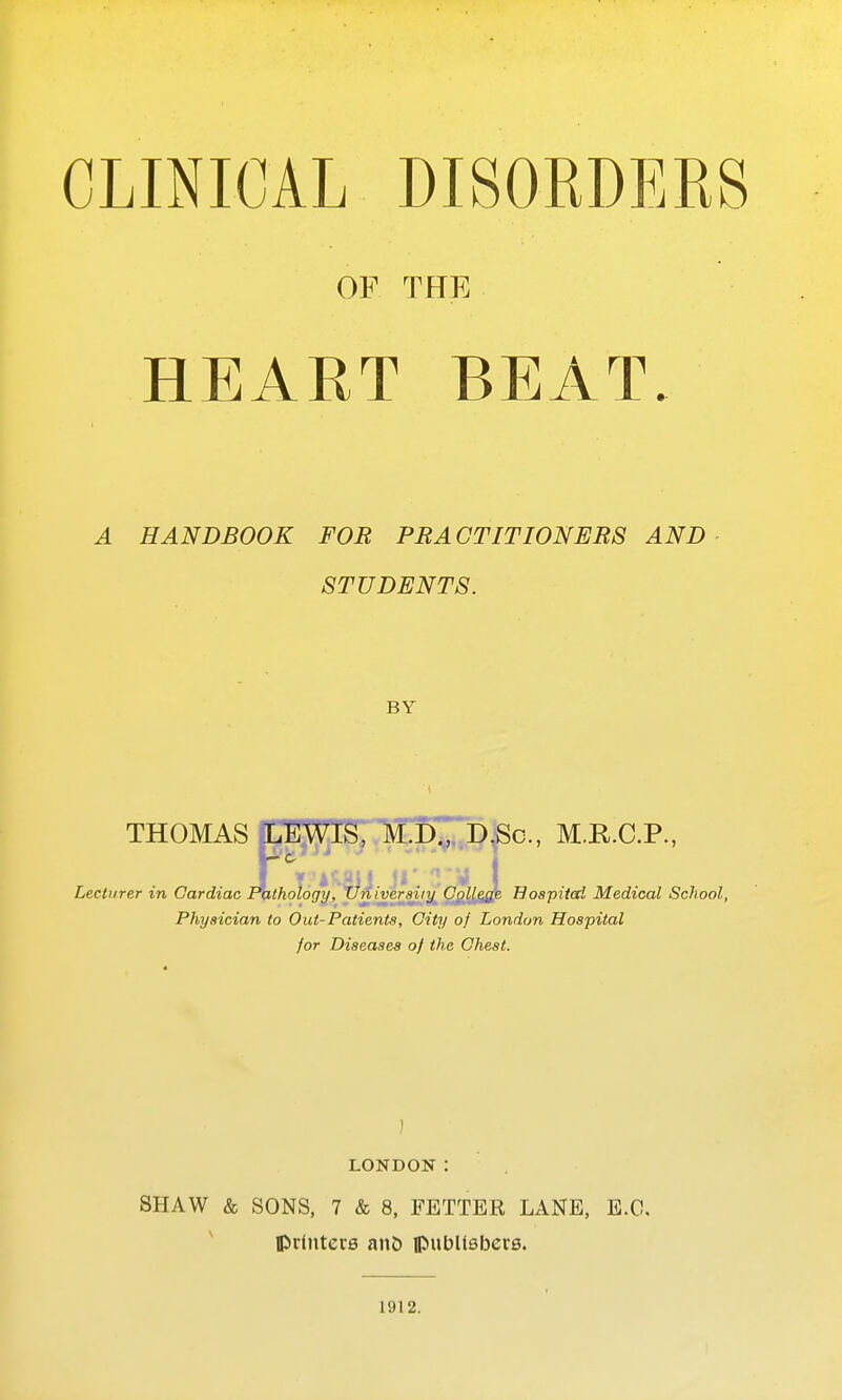 CLINICAL DISOEDERS OF THE HEART BEAT. A HANDBOOK FOR PRACTITIONERS AND- STUDENTS. BY THOMAS aLEWlS, M.K7d,Sc., M.R.C.P, Lecturer in Cardiac l\ithol6gy, Xlniver^iy' OgllRm. Bospitcd Medical School, Physician to Out-Patients, City of London Hospital for Diseases of the Chest. ) LONDON: SHAW & SONS, 7 & 8, FETTER LANE, E.O, Ipdiitere anb ipubltsbere. 1912.