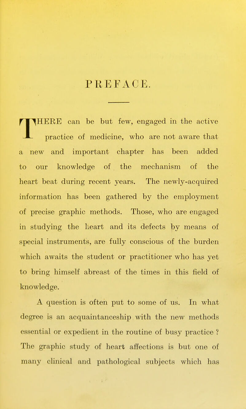PREFACE. THERE can be but few, engaged in the active practice of medicine, who are not aware that a new and important chapter has been added to our knowledge of the mechanism of the heart beat during recent years. The newly-acquired information has been gathered by the employment of precise graphic methods. Those, who are engaged in studying the heart and its defects by means of special instruments, are fully conscious of the burden which awaits the student or practitioner who has yet to bring himself abreast of the times in this field of knowledge. A question is often put to some of us. In what degree is an acquaintanceship with the new methods essential or expedient in the routine of busy practice ? The graphic study of heart affections is but one of many clinical and pathological subjects which has