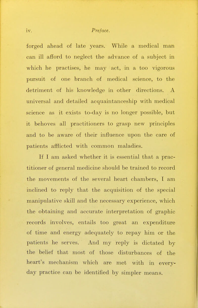 forged ahead of late years. While a medical man can ill afford to neglect the advance of a subject in which he practises, he may act, in a too vigorous pursuit of one branch of medical science, to the detriment of his knowledge in other directions. A universal and detailed acquaintanceship with medical science as it exists to-day is no longer possible, but it behoves all practitioners to grasp new principles and to be aware of their influence upon the care of patients afflicted with common maladies. If I am asked whether it is essential that a prac- titioner of general medicine should be trained to record the movements of the several heart chambers, I am inclined to reply that the acquisition of the special manipulative skill and the necessary experience, which the obtaining and accurate interpretation of graphic records involves, entails too great an expenditure of time and energy adequately to repay him or the patients he serves. And my reply is dictated by the belief that most of those disturbances of the heart's mechanism which are met with in every- day practice can be identified by simpler means.