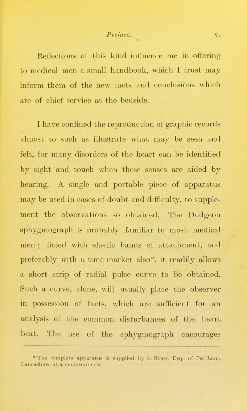 Reflections of this kind influence me in offering to medical men a small handbook, which I trust may- inform them of the new facts and conclusions which are of chief service at the bedside. I have confined the reproduction of graphic records almost to such as illustrate what may be seen and felt, for many disorders of the heart can be identified by sight and touch when these senses are aided by hearing. A single and portable piece of apparatus may be used in cases of doubt and difficulty, to supple- ment the observations so obtained. The Dudgeon sphygmograph is probably familiar to most medical men ; fitted with elastic bands of attachment, and preferably with a time-marker also*, it readily allows a short strip of radial pulse curve to be obtained. Such a curve, alone, will usually place the observer in possession of facts, which are sufficient for an analysis of the common disturbances of the heart beat. The use of the sphygmograph encourages * The complete apparatus is sii|5plied by S. Shaw, Esq,, of PaHiham, Lancashire, at a moderate cost.