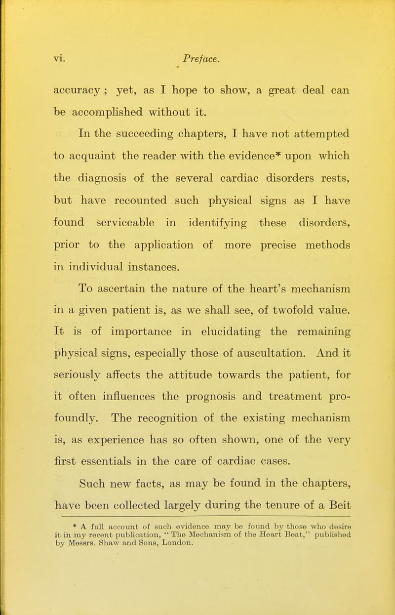 accuracy ; yet, as I hope to show, a great deal can be accomphshed without it. In the succeeding chapters, I have not attempted to acquaint the reader with the evidence* upon which the diagnosis of the several cardiac disorders rests, but have recounted such physical signs as I have found serviceable in identifying these disorders, prior to the application of more precise methods in individual instances. To ascertain the nature of the heart's mechanism in a given patient is, as we shall see, of twofold value. It is of importance in elucidating the remaining physical signs, especially those of auscultation. And it seriously affects the attitude towards the patient, for it often influences the prognosis and treatment pro- foundly. The recognition of the existing mechanism is, as experience has so often shown, one of the very first essentials in the care of cardiac cases. Such new facts, as may be found in the chapters, have been collected largely during the tenure of a Beit * A full account of such evidence may bo found by those who desire it in my recent publication,  The Mechanism of the Heart Beat, published by Messrs. Shaw and Sons, London.