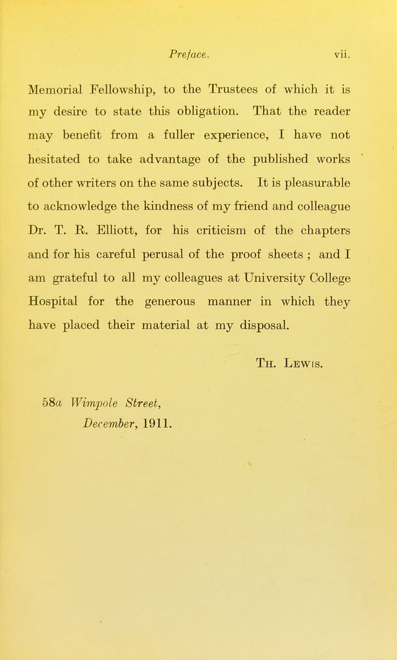 Memorial Fellowship, to the Trustees of which it is my desire to state this obligation. That the reader may benefit from a fuller experience, I have not hesitated to take advantage of the published works of other writers on the same subjects. It is pleasurable to acknowledge the kindness of my friend and colleague Dr. T. R. Elliott, for his criticism of the chapters and for his careful perusal of the proof sheets ; and I am grateful to all my colleagues at University College Hospital for the generous manner in which they have placed their material at my disposal. Th. Lewis. 58a Wimpole Street, December, 1911.