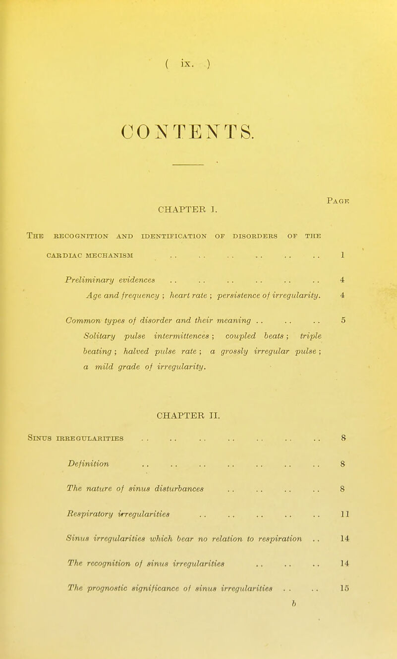 CONTENTS. Pa OF. CHAPTER ]. The becogutition and identification of disobders of the CARDIAC MECHANISM . . . . . . . . 1 Preliminary evidences .. . . .. .. .. .. 4 Age and frequency ; heart rale ; persistence of irregularity. 4 Common types of disorder and their meaning .. .. .. 5 Solitary pulse intermittences; coupled beats; triple beating ; halved pulse rate ; a grossly irregular pulse ; a mild grade of irregularity. CHAPTER II. SiNTJS IBBEQUIiARITIES . . . . . . . . . . . . . . 8 Definition .. .. .. .. .. .. . . 8 The nature of sinus disturbances .. .. .. .. 8 Respiratory irregularities .. .. .. .. .. II Sinus irregularities which bear no relation to respiration .. 14 The recognition of sinus irregularities .. .. .. 14 The prognostic significance of sinus irregularities . . . . 15 b