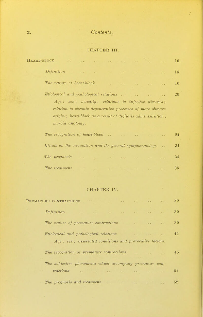 CHAPTER III. Heabt-bi.ock. .. .. .. .. .. .. .. 16 Definition . . . . .. . . . . .. .. 16 The nature of heart-block .. .. .. . . .. 16 Etiological and pathological relations .. . . .. .. 20 Age ; sex ; heredity ; relations to infective diseases ; relation to chronic degenerative processes of more obscure origin ; heart-block as a result of digitalis administration : morbid anatomy. The recognition of heart-block . . . . . . . . . . 24 Effects on the circulation and the general symptomatology .. 31 The prognosis . . . . .. .. .. .. . . 34 The treatment . . . . . . . . . . . . .. 36 CHAPTER IV. PBEMATiniE CONTBACTIONS . . . . . . . . . . . . 39 Definition .. . . . . .. .. .. .. 39 The nature of premature contractions . . .. .. 39 Etiological and pathological relations .. .. .. 42 Age ; sex ; associated conditions and provocative factors. The recognition of premature contractions . . .. .. 45 The subjective phenomena which accompany premature con- tractions . . .. . . .. .. .. .. 51 The prognosis and treatment . . .. .. .. .. 52