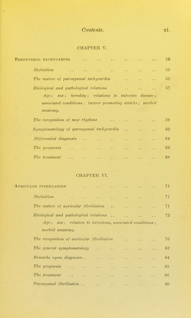 CHAPTER V. Paroxysmal tachycardia .. .. .. .. .. ., 55 Definition .. .. . . .. .. .. .. 55 The nature of paroxysmal tachycardia .. .. .. 55 Etiological and pathological relations .. .. .. 57 Age; sex; heredity; relations to infeciive disease; associated conditions ; factors promoting attacks ; morbid anatomy. The recognition of new rhythms Symptomatology of paroxysmal tachycardia Differential diagnosis The prognosis The treatment CHAPTER VT. Auricular fibrillation .. .. .. .. .. .. 71 Definition .. .. . . .. .. .. . 71 The nature of auricular fibrillation .. . . .. .. 71 Etiological and pathological relations .. .. .. .. 73 Age ; sex ; relation to infections, associated conditions ; morbid anatomy. The recognition of auricular fibrillation .. .. .. 76 The general sym/ptomatology .. .. .. .. .. 82 Remarks upon diagnosis.. . . .. .. .. .. 84 The prognosis . . .. .. .. .. .. .. 85 The treatment . . .. . . .. .. . . .. 80 Paroxt/smal fibrillation . . .. . . . . . . 90 62 64 66 68