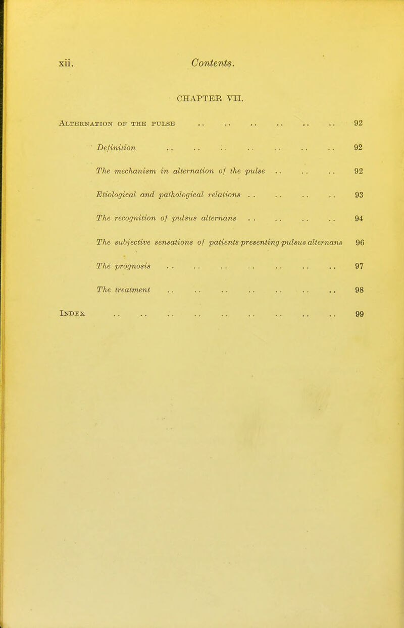 CHAPTER VII. Alternation of the pulse .. .. .. .. .. .. 92 Definition .. .. .. .. .. .. .. 92 The mechanism in alternation of the pulse .. .. .. 92 Etiological and pathological relations . . .. .. .. 93 The recognition of pulsus alternans . . .. .. .. 94 The subjective sensations of patients presenting pulsus alternans 96 The prognosis . . .. .. .. .. .. .. 97 The treatment .. .. .. .. .. .. .. 98 Index .. .. .. .. .. .. .. .. .. 99