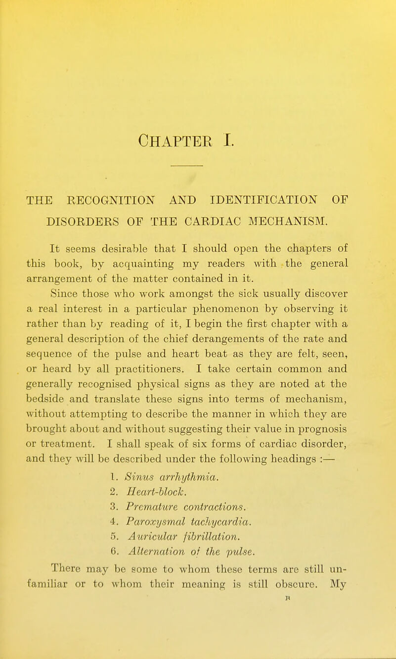 THE RECOGNITION AND IDENTIFICATION OF DISORDERS OF THE CARDIAC MECHANISM. It seems desirable that I should open the chapters of this book, by acquainting my readers with the general arrangement of the matter contained in it. Since those who work amongst the sick usually discover a real interest in a particular phenomenon by observing it rather than by reading of it, I begin the first chapter with a general description of the chief derangements of the rate and sequence of the pulse and heart beat as they are felt, seen, or heard by all practitioners. I take certain common and generally recognised physical signs as they are noted at the bedside and translate these signs into terms of mechanism, without attempting to describe the manner in which they are brought about and without suggesting their value in prognosis or treatment. I shall speak of six forms of cardiac disorder, and they will be described under the following headings :— 1. Sinus arrhythmia. 2. Heart-block. 3. Premature contractions. 4. Paroxysmal tachycardia. 5. Auricular fibrillation. 6. Alternation of the pulse. There may be some to whom these terms are still un- familiar or to whom their meaning is still obscure. My