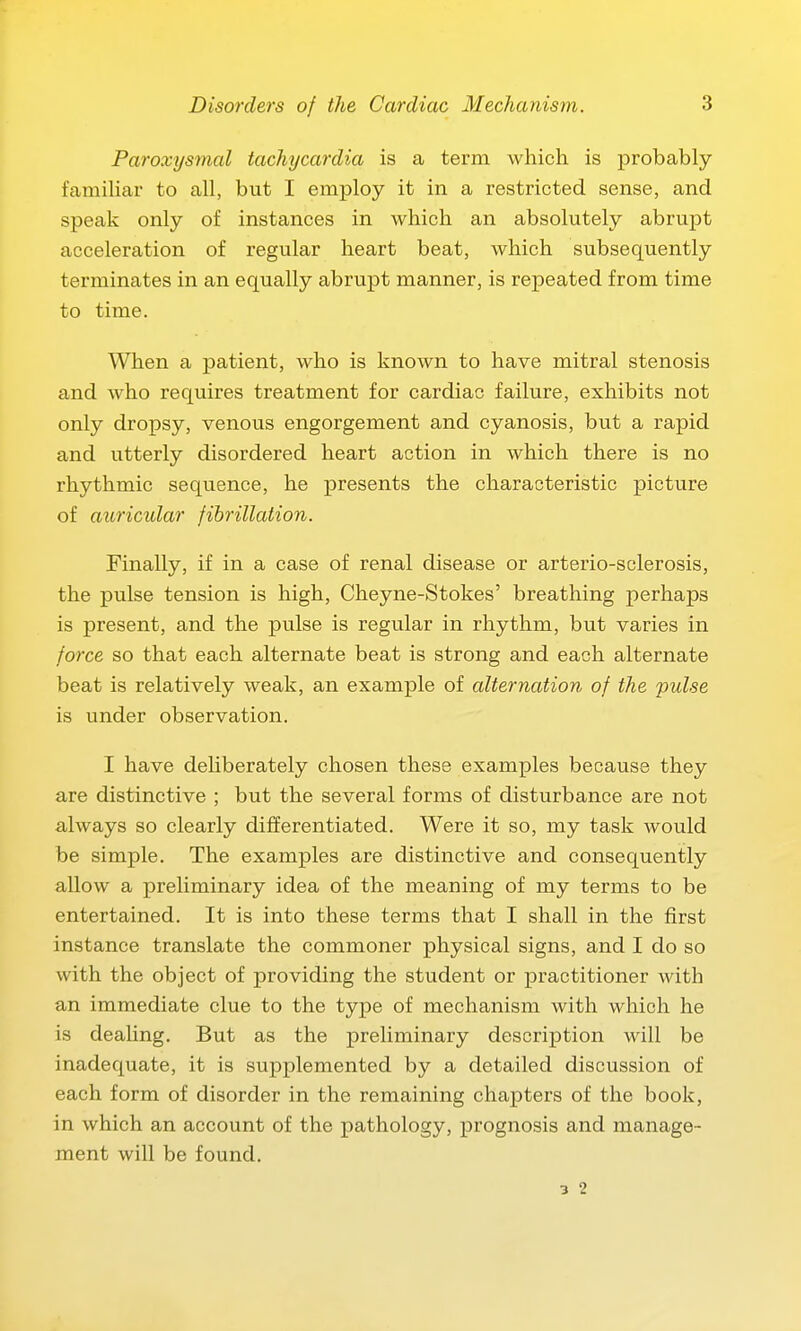 Paroxysmal tachycardia is a term which is probably famihar to all, but I employ it in a restricted sense, and speak only of instances in which an absolutely abrupt acceleration of regular heart beat, which subsequently terminates in an equally abrupt manner, is repeated from time to time. When a patient, who is known to have mitral stenosis and who requires treatment for cardiac failure, exhibits not only dropsy, venous engorgement and cyanosis, but a rapid and utterly disordered heart action in which there is no rhythmic sequence, he presents the characteristic picture of auricular fihrillation. Finally, if in a case of renal disease or arterio-sclerosis, the pulse tension is high, Cheyne-Stokes' breathing perhaps is present, and the pulse is regular in rhythm, but varies in force so that each alternate beat is strong and each alternate beat is relatively weak, an example of alternation, of the 'pulse is under observation. I have deliberately chosen these examples because they are distinctive ; but the several forms of disturbance are not a/lways so clearly differentiated. Were it so, my task would be simple. The examples are distinctive and consequently allow a preliminary idea of the meaning of my terms to be entertained. It is into these terms that I shall in the first instance translate the commoner physical signs, and I do so with the object of providing the student or practitioner with an immediate clue to the type of mechanism with which he is dealing. But as the preliminary description will be inadequate, it is supplemented by a detailed discussion of each form of disorder in the remaining chapters of the book, in which an account of the pathology, prognosis and manage- ment will be found. 3 2