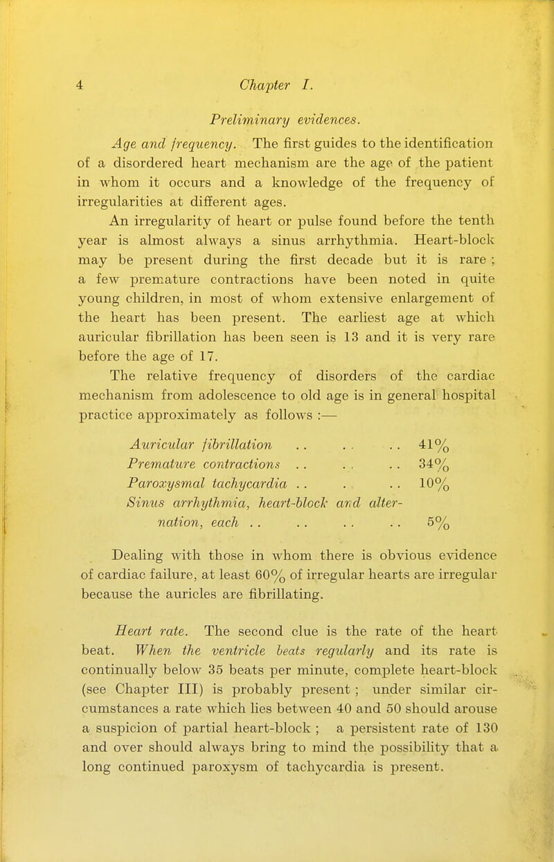Preliminary evidences. Age and frequency. The first guides to the identification of a disordered heart mechanism are the ago of the patient in whom it occurs and a knowledge of the frequency of irregularities at different ages. An irregularity of heart or pulse found before the tenth year is almost always a sinvis arrhythmia. Heart-block may be present during the first decade but it is rare : a few premature contractions have been noted in quite young children, in most of whom extensive enlargement of the heart has been present. The earliest age at which auricular fibrillation has been seen is 13 and it is very rare before the age of 17. The relative frequency of disorders of the cardiac mechanism from adolescence to old age is in general hospital practice approximately as follows :— Auricular fibrillation . . . . .. 41% Premature contractions .. . . .. 34% Paroxysmal tachycardia . . . , .. 10% Sinus arrhythmia, heart-block and alter- nation, each .. .. . . .. 5% Dealing with those in whom there is obvious evidence of cardiac failure, at least 60% of irregular hearts are irregular because the auricles are fibrillating. Heart rate. The second clue is the rate of the heart beat. When the ventricle heats regularly and its rate is continually below 35 beats per minute, complete heart-block (see Chapter III) is probably present ; under similar cir- cumstances a rate which lies between 40 and 50 should arouse a suspicion of partial heart-block ; a persistent rate of 130 and over should always bring to mind the possibility that a long continued paroxysm of tachycardia is present.