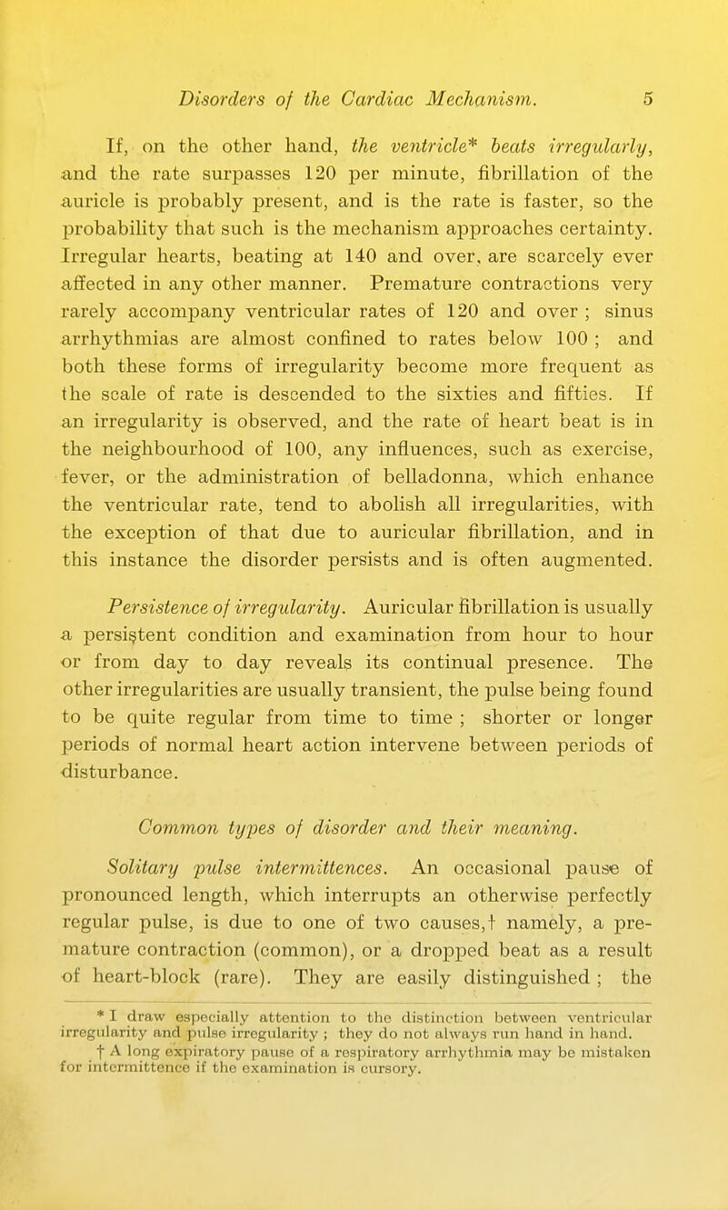 If, on the other hand, the ventricle* beats irregularly, and the rate surpasses 120 per minute, fibrillation of the auricle is probably present, and is the rate is faster, so the probability that such is the mechanism approaches certainty. Irregular hearts, beating at 140 and over, are scarcely ever affected in any other manner. Premature contractions very rarely accompany ventricular rates of 120 and over ; sinus arrhythmias are almost confined to rates below 100 ; and both these forms of irregularity become more frequent as the scale of rate is descended to the sixties and fifties. If an irregularity is observed, and the rate of heart beat is in the neighbourhood of 100, any influences, such as exercise, fever, or the administration of belladonna, which enhance the ventricular rate, tend to abolish all irregularities, with the exception of that due to auricular fibrillation, and in this instance the disorder persists and is often augmented. Persistence of irregularity. Auricular fibrillation is usually a persistent condition and examination from hour to hour or from day to day reveals its continual presence. The other irregularities are usually transient, the pulse being found to be quite regular from time to time ; shorter or longer periods of normal heart action intervene between periods of disturbance. Common types of disorder and their meaning. Solitary pulse intermittences. An occasional pause of pronounced length, which interrupts an otherwise perfectly regular pulse, is due to one of two causes,! namely, a pre- mature contraction (common), or a dropped beat as a result of heart-block (rare). They are easily distinguished ; the * I draw especially attention to the distinction between ventricular irregularity and pulse irregularity ; they do not always run hand in hand. f A long expiratory pause of a respiratory arrhythmia may be mistaken for intcrmittence if the examination is cursory.