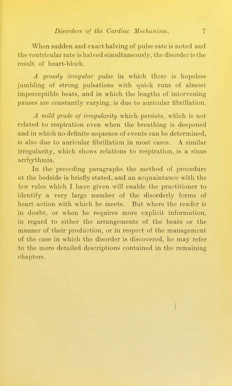 When sudden and exact halving of pulse rate is noted and the ventricular rate is halved simultaneously, the disorder is the result of heart-block. A grossly irregular pulse in which there is hopeless jumbling of strong pulsations with quick runs of almost imperceptible beats, and in which the lengths of intervening pauses are constantly varying, is due to auricular fibrillation. A mild grade of irregularity which persists, which is not related to respiration even when the breathing is deepened and in which no definite sequence of events can be determined, is also due to auricular fibrillation in most cases. A similar irregularity, which shows relations to respiration, is a sinus arrhythmia. In the preceding paragraphs the method of procedure at the bedside is briefly stated, and an acquaintance with the few rules which I have given will enable the practitioner to identify a very large number of the disorderly forms of heart action with which he meets. But where the reader is in doubt, or when he requires more explicit information, in regard to either the arrangements of the beats or the manner of their production, or in respect of the management of the case in which the disorder is discovered, he may refer to the more detailed descriptions contained in the remaining chapters. )