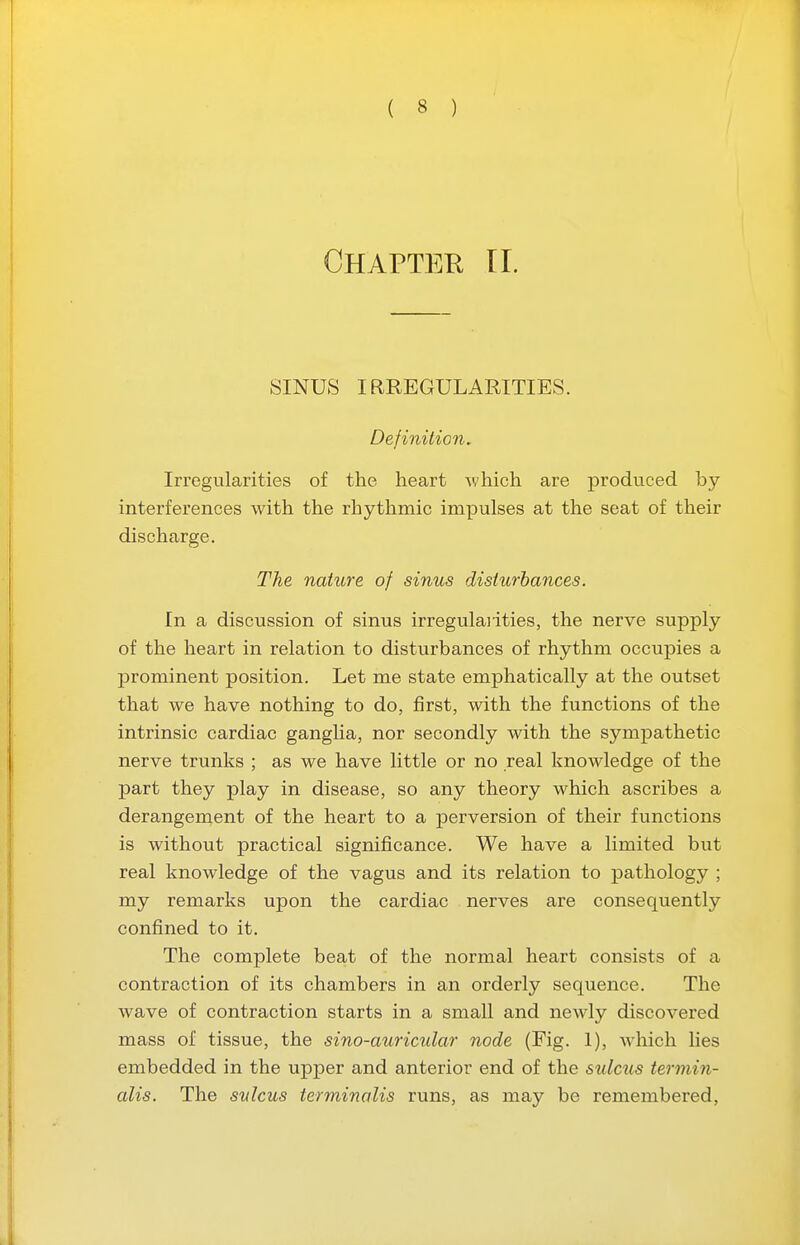 Chapter n. SINUS IRREGULARITIES. Definition, Irregularities of the heart which are produced by interferences with the rhythmic impulses at the seat of their discharge. The nature of sinus disturbances. In a discussion of sinus irregulaiities, the nerve supply of the heart in relation to disturbances of rhythm occupies a prominent position. Let me state emphatically at the outset that we have nothing to do, first, with the functions of the intrinsic cardiac ganglia, nor secondly with the sympathetic nerve trunks ; as we have little or no real knowledge of the part they play in disease, so any theory which ascribes a derangement of the heart to a perversion of their functions is without practical significance. We have a limited but real knowledge of the vagus and its relation to pathology ; my remarks upon the cardiac nerves are consequently confined to it. The complete beat of the normal heart consists of a contraction of its chambers in an orderly sequence. The wave of contraction starts in a small and newly discovered mass of tissue, the sino-auricular node (Fig. 1), which lies embedded in the upper and anterior end of the sulcus termin- alis. The sulcus terminalis runs, as may be remembered,